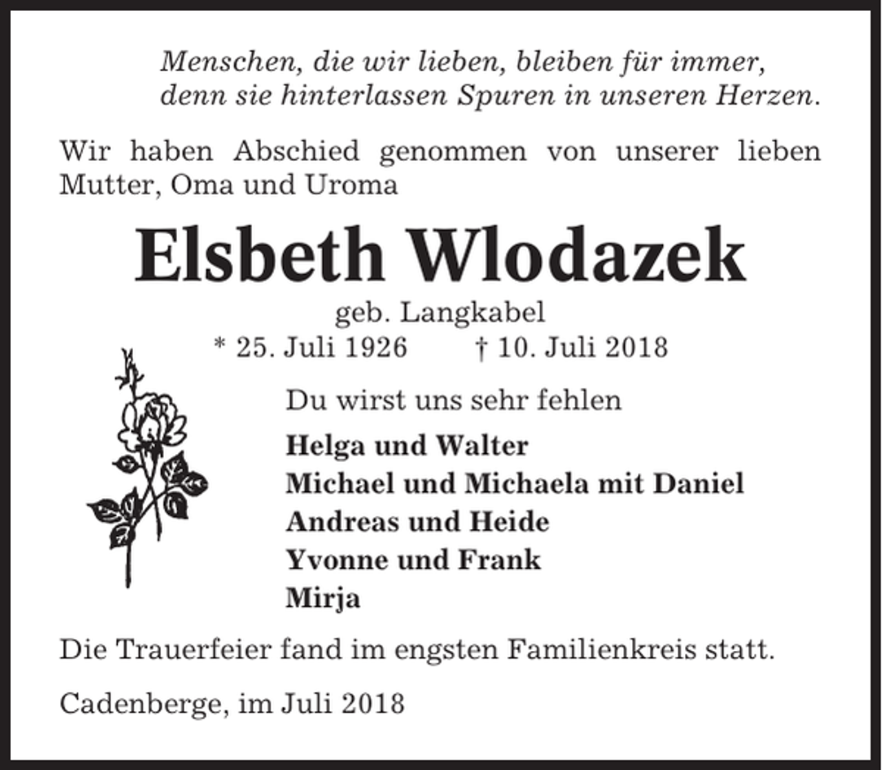 <p>Menschen, die wir lieben, bleiben für immer,<br />denn sie hinterlassen Spuren in unseren Herzen.<br />Wir haben Abschied genommen von unserer lieben<br />Mutter, Oma und Uroma</p><p>Elsbeth Wlodazek<br />geb. Langkabel<br />* 25. Juli 1926<br />† 10. Juli 2018<br />Du wirst uns sehr fehlen<br />Helga und Walter<br />Michael und Michaela mit Daniel<br />Andreas und Heide<br />Yvonne und Frank<br />Mirja<br />Die Trauerfeier fand im engsten Familienkreis statt.<br />Cadenberge, im Juli 2018</p>