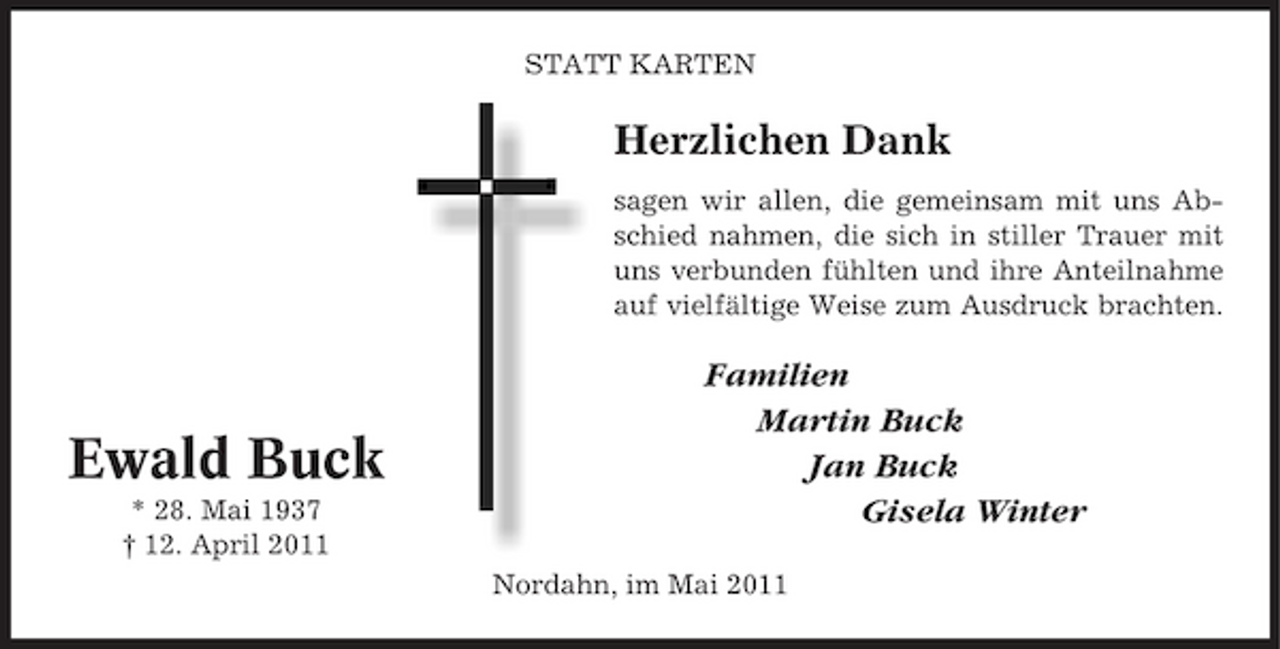 <p>STATT KARTEN</p><p>Herzlichen Dank<br />sagen wir allen, die gemeinsam mit uns Abschied nahmen, die sich in stiller Trauer mit uns verbunden fühlten und ihre Anteilnahme auf vielfältige Weise zum Ausdruck brachten.</p><p>Ewald Buck<br />* 28. Mai 1937 † 12. April 2011</p><p>Familien Martin Buck Jan Buck Gisela Winter<br />Nordahn, im Mai 2011</p>