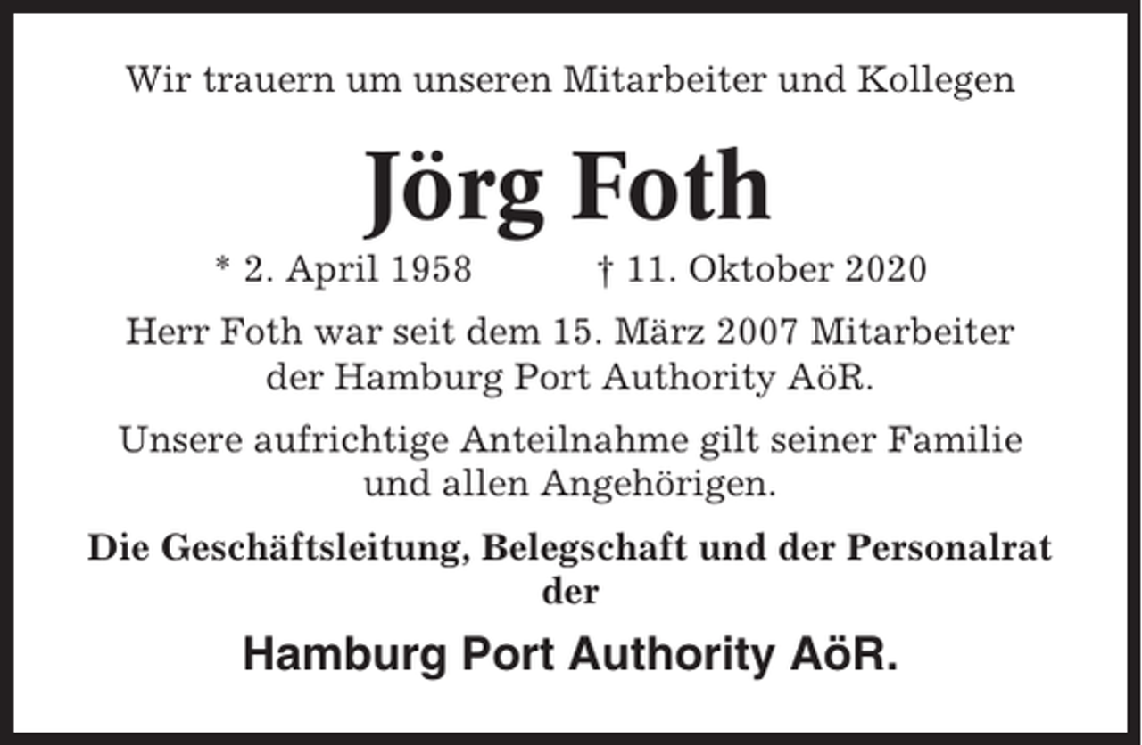 <p>Wir trauern um unseren Mitarbeiter und Kollegen</p><p>Jörg Foth<br />* 2. April 1958</p><p>† 11. Oktober 2020</p><p>Herr Foth war seit dem 15. März 2007 Mitarbeiter<br />der Hamburg Port Authority AöR.<br />Unsere aufrichtige Anteilnahme gilt seiner Familie<br />und allen Angehörigen.<br />Die Geschäftsleitung, Belegschaft und der Personalrat<br />der</p><p>Hamburg Port Authority AöR.</p>