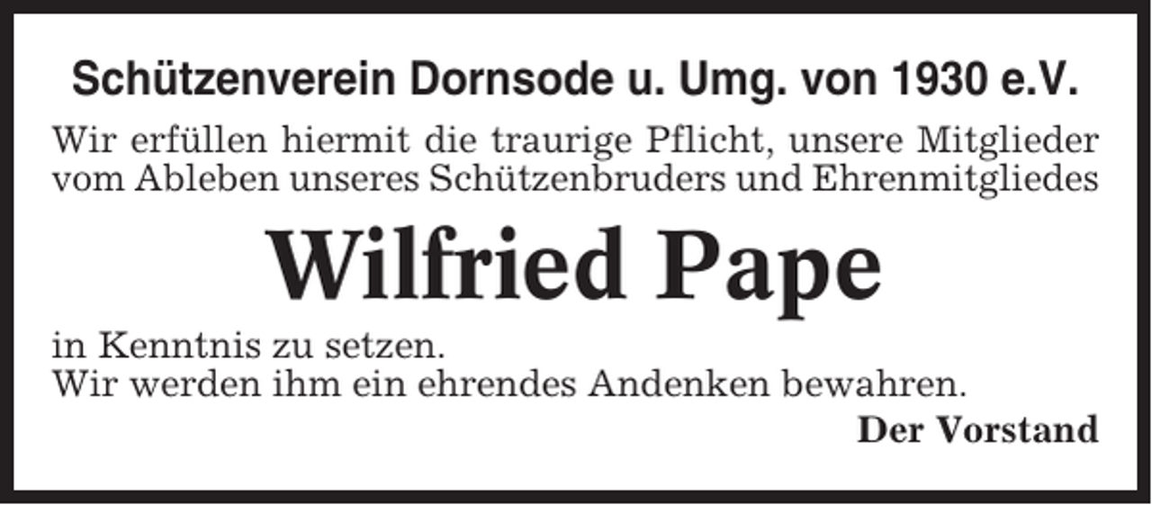 <p>Schützenverein Dornsode u. Umg. von 1930 e.V.<br />Wir erfüllen hiermit die traurige Pflicht, unsere Mitglieder<br />vom Ableben unseres Schützenbruders und Ehrenmitgliedes</p><p>Wilfried Pape<br />in Kenntnis zu setzen.<br />Wir werden ihm ein ehrendes Andenken bewahren.<br />Der Vorstand</p>