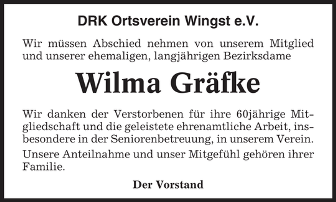 <p>DRK Ortsverein Wingst e.V.<br />Wir müssen Abschied nehmen von unserem Mitglied und unserer ehemaligen, langjährigen Bezirksdame</p><p>Wilma Gräfke<br />Wir danken der Verstorbenen für ihre 60jährige Mitgliedschaft und die geleistete ehrenamtliche Arbeit, insbesondere in der Seniorenbetreuung, in unserem Verein. Unsere Anteilnahme und unser Mitgefühl gehören ihrer Familie. Der Vorstand</p>