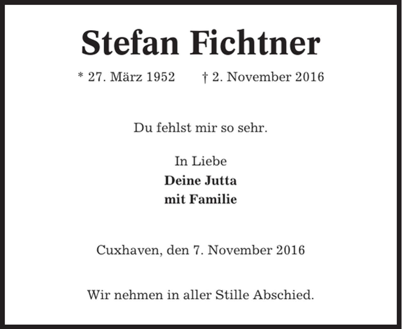 <p>Stefan Fichtner<br />* 27. März 1952</p><p>† 2. November 2016</p><p>Du fehlst mir so sehr.<br />In Liebe<br />Deine Jutta<br />mit Familie</p><p>Cuxhaven, den 7. November 2016<br />Wir nehmen in aller Stille Abschied.</p>