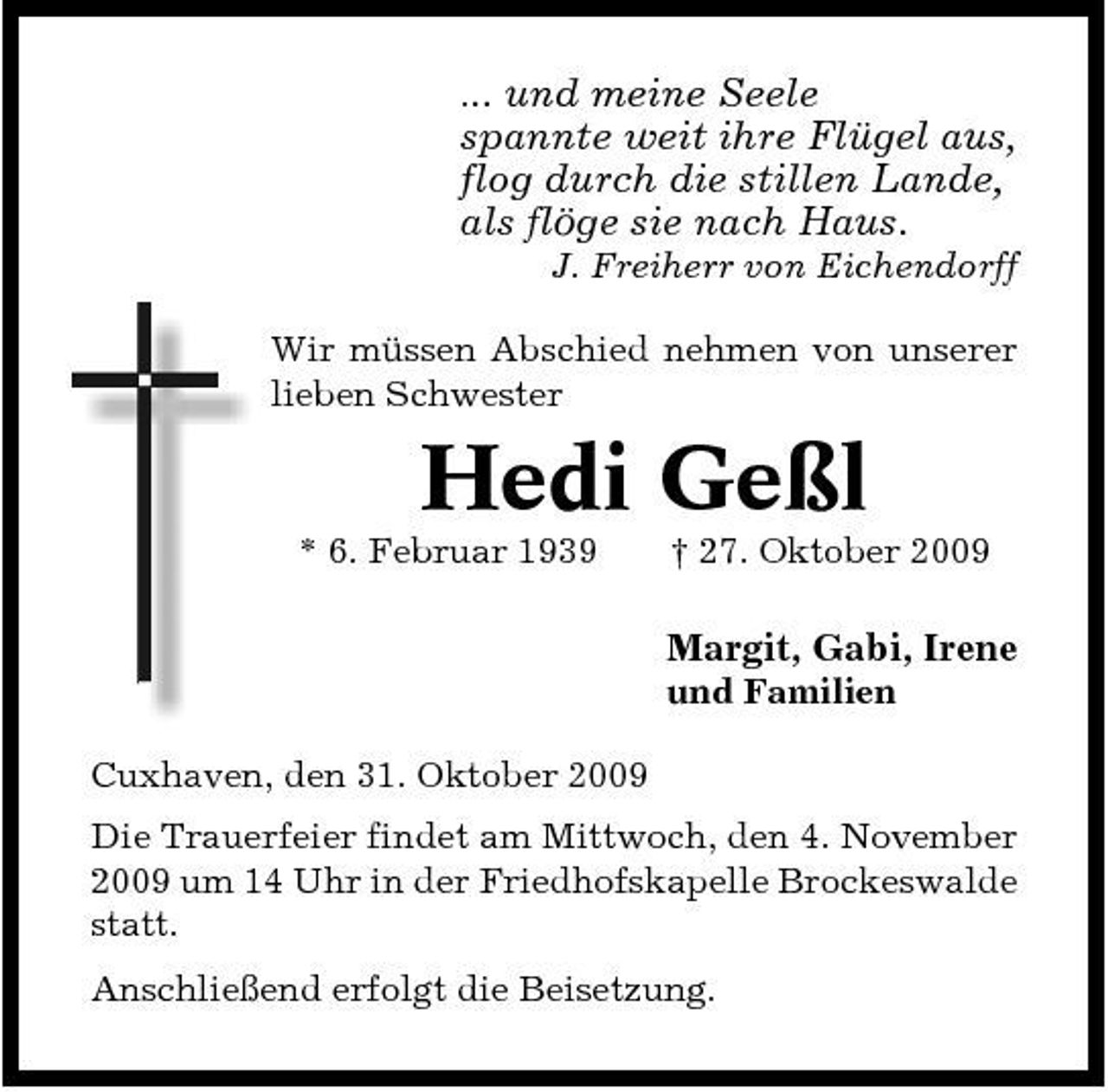 <p>... und meine Seele</p><p>spannte weit ihre Flügel aus, flog durch die stillen Lande, als flöge sie nach Haus.<br />J. Freiherr von Eichendorff Wir müssen Abschied nehmen von unserer lieben Schwester</p><p>Hedi Geßl<br />* 6. Februar 1939 † 27. Oktober 2009</p><p>Margit, Gabi, Irene<br />und Familien Cuxhaven, den 31. Oktober 2009 Die Trauerfeier findet am Mittwoch, den 4. November 2009 um 14 Uhr in der Friedhofskapelle Brockeswalde statt. Anschließend erfolgt die Beisetzung.</p>
