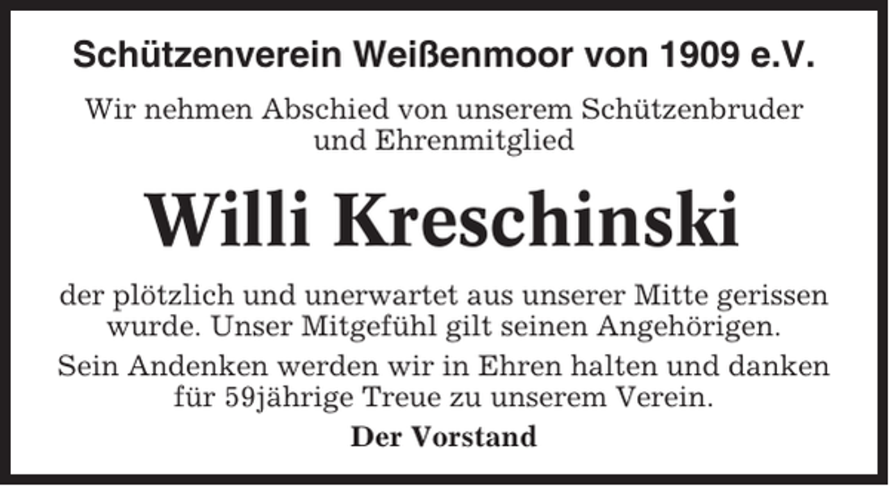 <p>Schützenverein Weißenmoor von 1909 e.V.<br />Wir nehmen Abschied von unserem Schützenbruder<br />und Ehrenmitglied</p><p>Willi Kreschinski<br />der plötzlich und unerwartet aus unserer Mitte gerissen<br />wurde. Unser Mitgefühl gilt seinen Angehörigen.<br />Sein Andenken werden wir in Ehren halten und danken<br />für 59jährige Treue zu unserem Verein.<br />Der Vorstand</p>