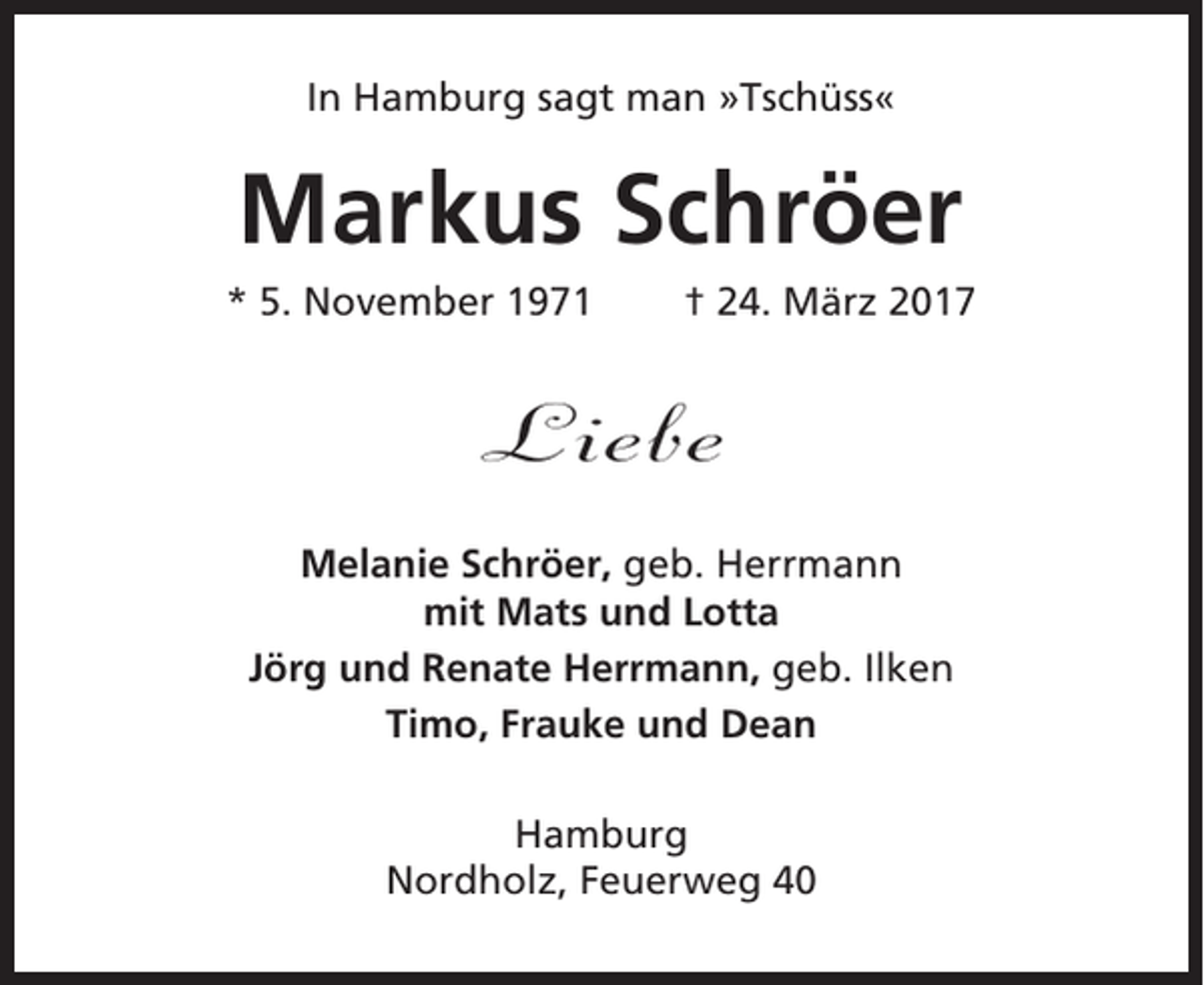 <p>In Hamburg sagt man »Tschüss«</p><p>Markus Schröer<br />* 5. November 1971</p><p>† 24. März 2017</p><p>Liebe<br />Melanie Schröer, geb. Herrmann<br />mit Mats und Lotta<br />Jörg und Renate Herrmann, geb. Ilken<br />Timo, Frauke und Dean<br />Hamburg<br />Nordholz, Feuerweg 40</p>