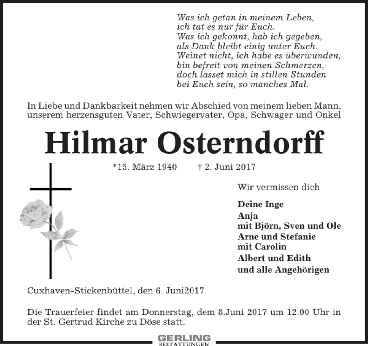<p>Was ich getan in meinem Leben,<br />ich tat es nur für Euch.<br />Was ich gekonnt, hab ich gegeben,<br />als Dank bleibt einig unter Euch.<br />Weinet nicht, ich habe es überwunden,<br />bin befreit von meinen Schmerzen,<br />doch lasset mich in stillen Stunden<br />bei Euch sein, so manches Mal.<br />In Liebe und Dankbarkeit nehmen wir Abschied von meinem lieben Mann,<br />unserem herzensguten Vater, Schwiegervater, Opa, Schwager und Onkel</p><p>Hilmar Osterndorff<br />*15. März 1940</p><p>† 2. Juni 2017<br />Wir vermissen dich<br />Deine Inge<br />Anja<br />mit Björn, Sven und Ole<br />Arne und Stefanie<br />mit Carolin<br />Albert und Edith<br />und alle Angehörigen</p><p>Cuxhaven-Stickenbüttel, den 6. Juni2017<br />Die Trauerfeier findet am Donnerstag, dem 8.Juni 2017 um 12.00 Uhr in<br />der St. Gertrud Kirche zu Döse statt.</p>
