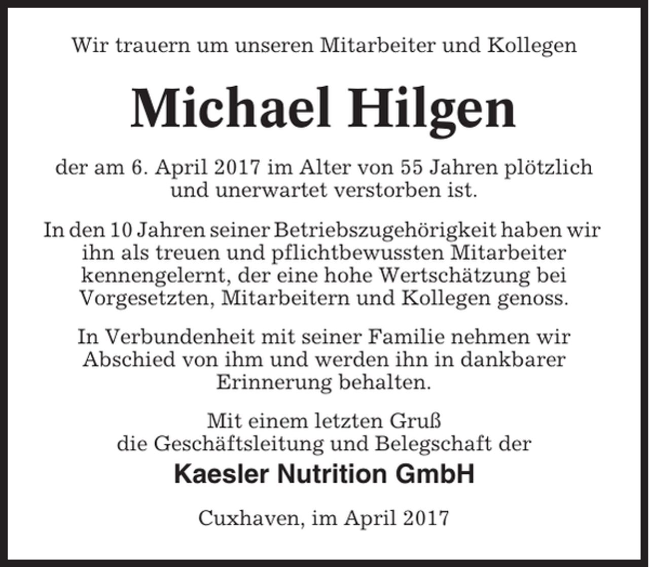 <p>Wir trauern um unseren Mitarbeiter und Kollegen</p><p>Michael Hilgen<br />der am 6. April 2017 im Alter von 55 Jahren plötzlich<br />und unerwartet verstorben ist.<br />In den 10 Jahren seiner Betriebszugehörigkeit haben wir<br />ihn als treuen und pflichtbewussten Mitarbeiter<br />kennengelernt, der eine hohe Wertschätzung bei<br />Vorgesetzten, Mitarbeitern und Kollegen genoss.<br />In Verbundenheit mit seiner Familie nehmen wir<br />Abschied von ihm und werden ihn in dankbarer<br />Erinnerung behalten.<br />Mit einem letzten Gruß<br />die Geschäftsleitung und Belegschaft der</p><p>Kaesler Nutrition GmbH<br />Cuxhaven, im April 2017</p>