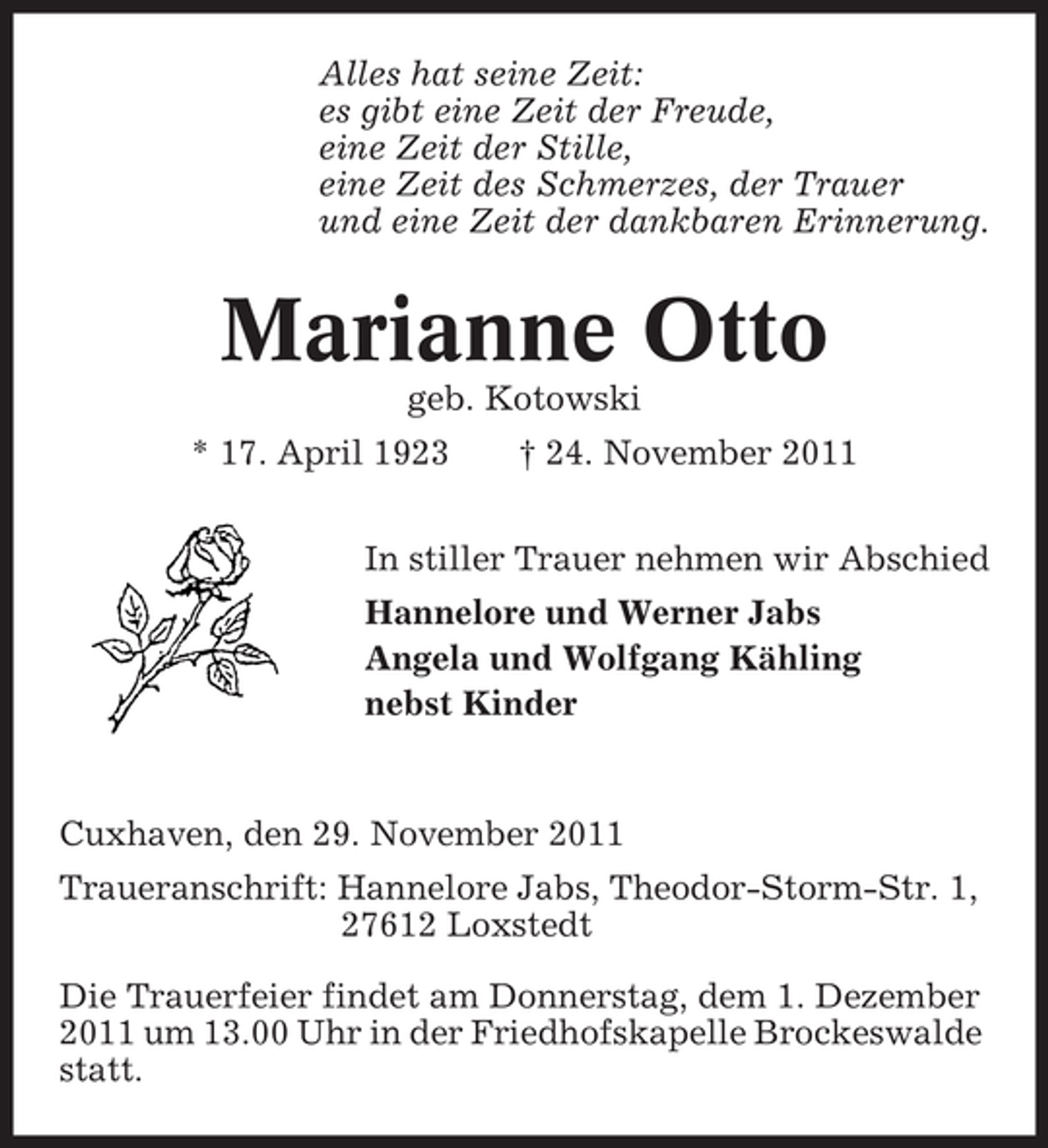 <p>Alles hat seine Zeit:<br />es gibt eine Zeit der Freude,<br />eine Zeit der Stille,<br />eine Zeit des Schmerzes, der Trauer<br />und eine Zeit der dankbaren Erinnerung.</p><p>Marianne Otto<br />geb. Kotowski<br />* 17. April 1923</p><p>† 24. November 2011</p><p>In stiller Trauer nehmen wir Abschied<br />Hannelore und Werner Jabs<br />Angela und Wolfgang Kähling<br />nebst Kinder</p><p>Cuxhaven, den 29. November 2011<br />Traueranschrift: Hannelore Jabs, Theodor-Storm-Str. 1,<br />27612 Loxstedt<br />Die Trauerfeier findet am Donnerstag, dem 1. Dezember<br />2011 um 13.00 Uhr in der Friedhofskapelle Brockeswalde<br />statt.</p>