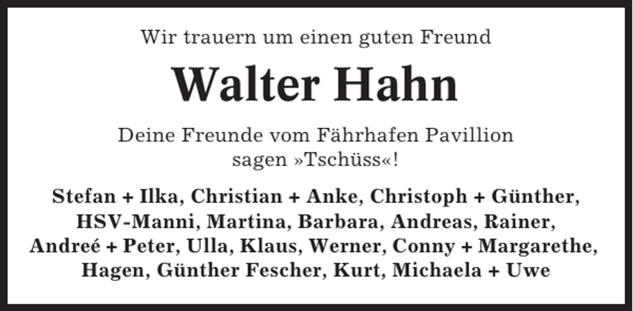 <p>Wir trauern um einen guten Freund</p><p>Walter Hahn<br />Deine Freunde vom Fährhafen Pavillion<br />sagen »Tschüss«!<br />Stefan + Ilka, Christian + Anke, Christoph + Günther,<br />HSV-Manni, Martina, Barbara, Andreas, Rainer,<br />Andreé + Peter, Ulla, Klaus, Werner, Conny + Margarethe,<br />Hagen, Günther Fescher, Kurt, Michaela + Uwe</p>