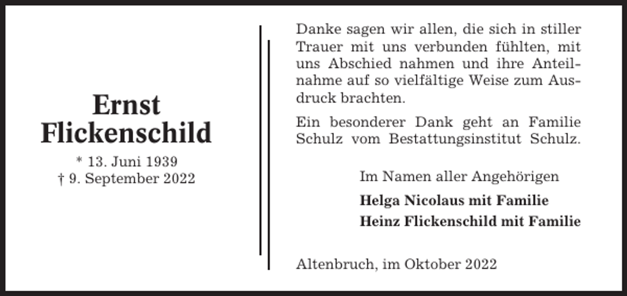 <p>Ernst<br />Flickenschild<br />* 13. Juni 1939<br />† 9. September 2022</p><p>Danke sagen wir allen, die sich in stiller<br />Trauer mit uns verbunden fühlten, mit<br />uns Abschied nahmen und ihre Anteilnahme auf so vielfältige Weise zum Ausdruck brachten.<br />Ein besonderer Dank geht an Familie<br />Schulz vom Bestattungsinstitut Schulz.<br />Im Namen aller Angehörigen<br />Helga Nicolaus mit Familie<br />Heinz Flickenschild mit Familie<br />Altenbruch, im Oktober 2022</p>
