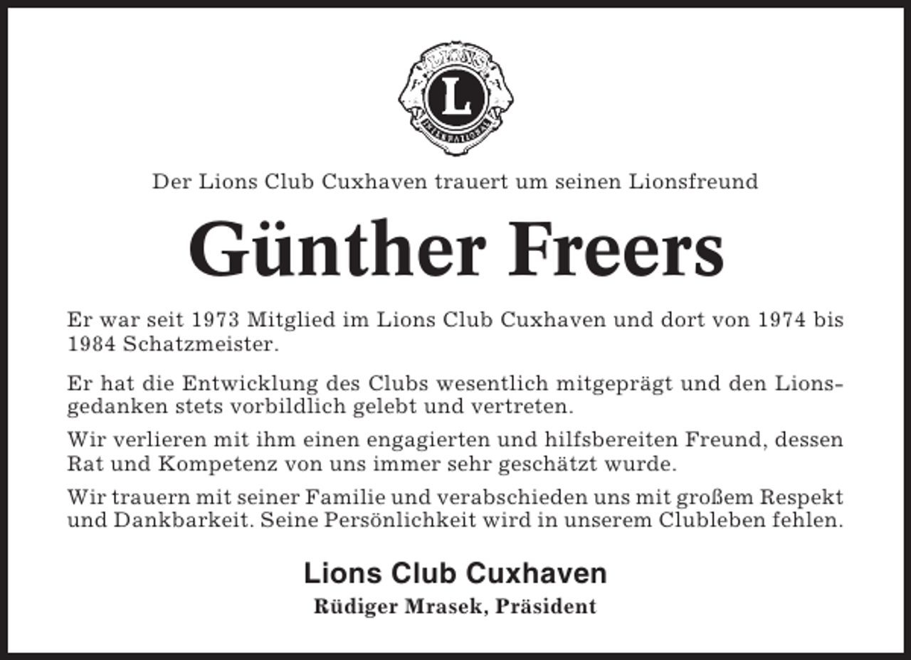 <p>Der Lions Club Cuxhaven trauert um seinen Lionsfreund</p><p>Günther Freers<br />Er war seit 1973 Mitglied im Lions Club Cuxhaven und dort von 1974 bis<br />1984 Schatzmeister.<br />Er hat die Entwicklung des Clubs wesentlich mitgeprägt und den Lionsgedanken stets vorbildlich gelebt und vertreten.<br />Wir verlieren mit ihm einen engagierten und hilfsbereiten Freund, dessen<br />Rat und Kompetenz von uns immer sehr geschätzt wurde.<br />Wir trauern mit seiner Familie und verabschieden uns mit großem Respekt<br />und Dankbarkeit. Seine Persönlichkeit wird in unserem Clubleben fehlen.</p><p>Lions Club Cuxhaven<br />Rüdiger Mrasek, Präsident</p>