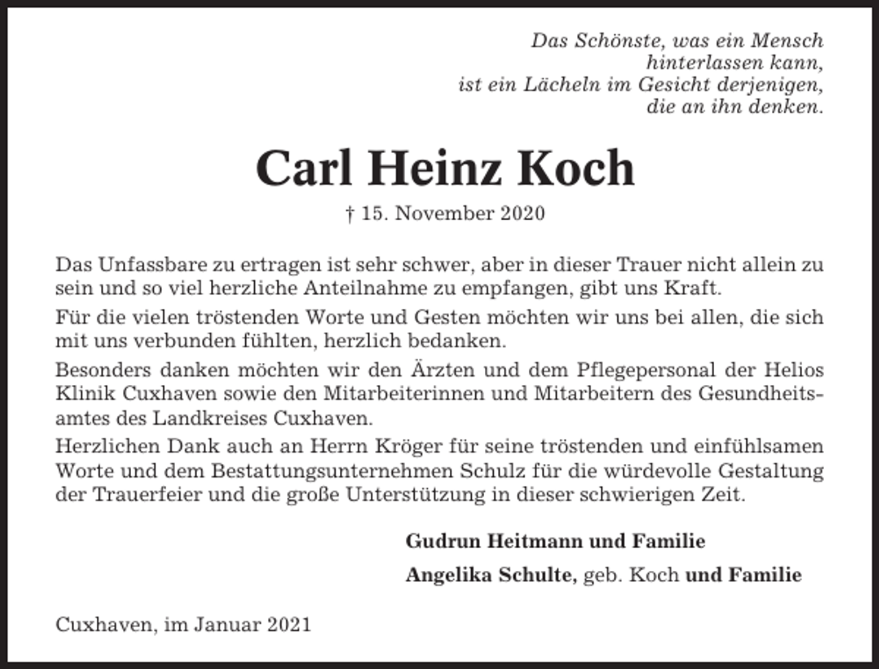 <p>Das Schönste, was ein Mensch<br />hinterlassen kann,<br />ist ein Lächeln im Gesicht derjenigen,<br />die an ihn denken.</p><p>Carl Heinz Koch<br />† 15. November 2020<br />Das Unfassbare zu ertragen ist sehr schwer, aber in dieser Trauer nicht allein zu<br />sein und so viel herzliche Anteilnahme zu empfangen, gibt uns Kraft.<br />Für die vielen tröstenden Worte und Gesten möchten wir uns bei allen, die sich<br />mit uns verbunden fühlten, herzlich bedanken.<br />Besonders danken möchten wir den Ärzten und dem Pflegepersonal der Helios<br />Klinik Cuxhaven sowie den Mitarbeiterinnen und Mitarbeitern des Gesundheitsamtes des Landkreises Cuxhaven.<br />Herzlichen Dank auch an Herrn Kröger für seine tröstenden und einfühlsamen<br />Worte und dem Bestattungsunternehmen Schulz für die würdevolle Gestaltung<br />der Trauerfeier und die große Unterstützung in dieser schwierigen Zeit.<br />Gudrun Heitmann und Familie<br />Angelika Schulte, geb. Koch und Familie<br />Cuxhaven, im Januar 2021</p>