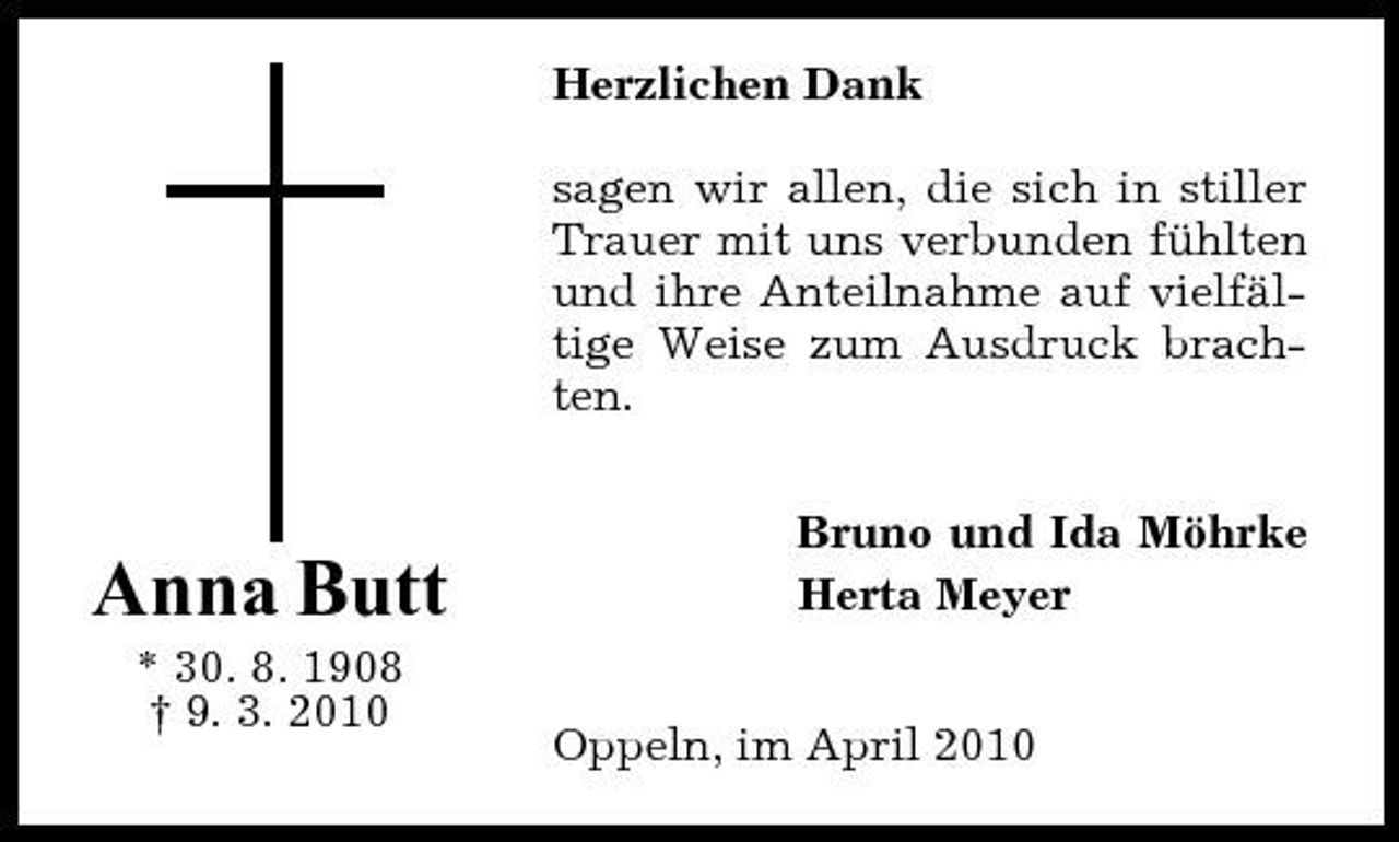 <p>Herzlichen Dank sagen wir allen, die sich in stiller Trauer mit uns verbunden fühlten und ihre Anteilnahme auf vielfältige Weise zum Ausdruck brachten. Bruno und Ida Möhrke Herta Meyer Oppeln, im April 2010</p><p>Anna Butt<br />* 30. 8. 1908 † 9. 3. 2010</p>
