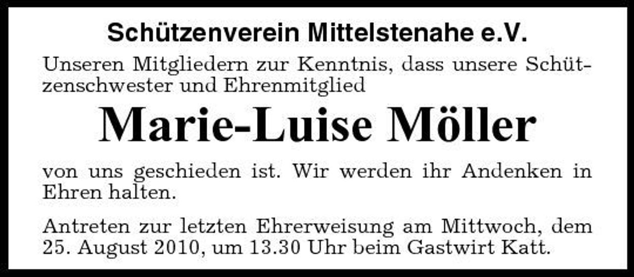 <p>Schützenverein Mittelstenahe e.V.<br />Unseren Mitgliedern zur Kenntnis, dass unsere Schützenschwester und Ehrenmitglied</p><p>Marie-Luise Möller<br />von uns geschieden ist. Wir werden ihr Andenken in Ehren halten. Antreten zur letzten Ehrerweisung am Mittwoch, dem 25. August 2010, um 13.30 Uhr beim Gastwirt Katt.</p>
