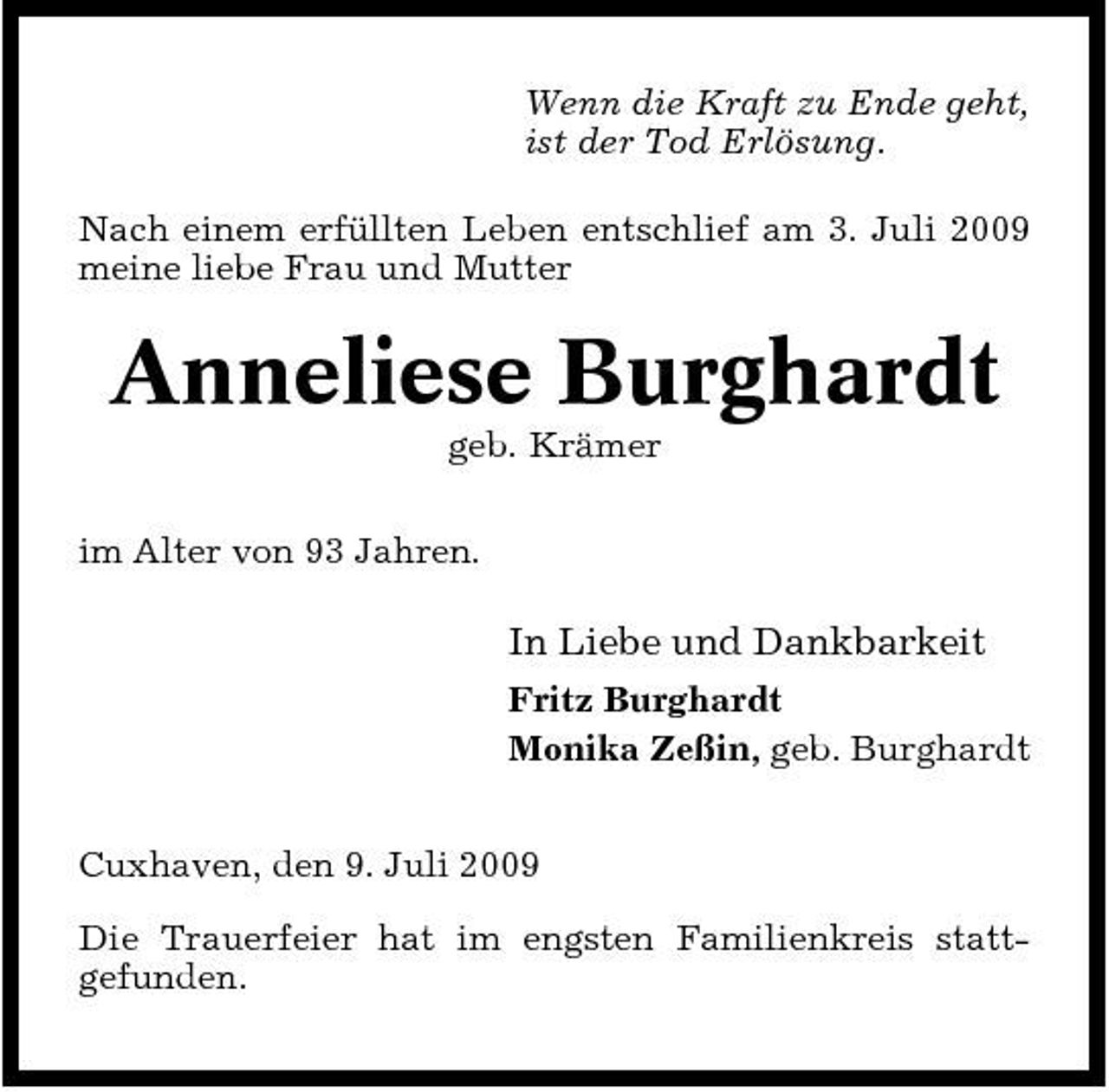 <p>Wenn die Kraft zu Ende geht, ist der Tod Erlösung. Nach einem erfüllten Leben entschlief am 3. Juli 2009 meine liebe Frau und Mutter</p><p>Anneliese Burghardt<br />geb. Krämer im Alter von 93 Jahren.</p><p>In Liebe und Dankbarkeit<br />Fritz Burghardt Monika Zeßin, geb. Burghardt Cuxhaven, den 9. Juli 2009 Die Trauerfeier hat im engsten Familienkreis stattgefunden.</p>