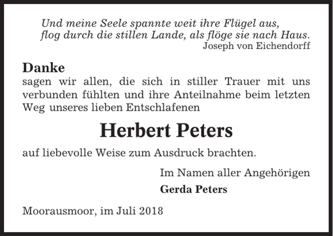 <p>Und meine Seele spannte weit ihre Flügel aus,<br />flog durch die stillen Lande, als flöge sie nach Haus.<br />Joseph von Eichendorff</p><p>Danke<br />sagen wir allen, die sich in stiller Trauer mit uns<br />verbunden fühlten und ihre Anteilnahme beim letzten<br />Weg unseres lieben Entschlafenen</p><p>Herbert Peters<br />auf liebevolle Weise zum Ausdruck brachten.<br />Im Namen aller Angehörigen<br />Gerda Peters<br />Moorausmoor, im Juli 2018</p>