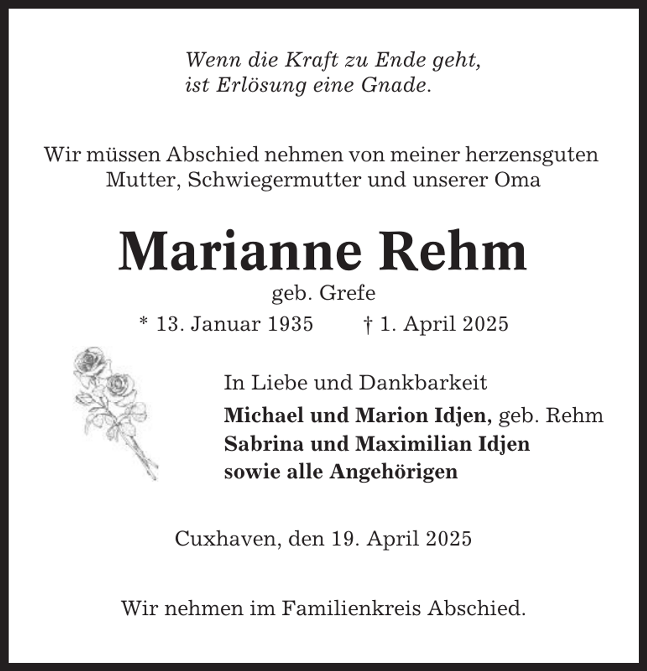 <p>Wenn die Kraft zu Ende geht,<br />ist Erlösung eine Gnade.<br />Wir müssen Abschied nehmen von meiner herzensguten<br />Mutter, Schwiegermutter und unserer Oma</p><p>Marianne Rehm<br />geb. Grefe<br />* 13. Januar 1935<br />† 1. April 2025<br />In Liebe und Dankbarkeit<br />Michael und Marion Idjen, geb. Rehm<br />Sabrina und Maximilian Idjen<br />sowie alle Angehörigen<br />Cuxhaven, den 19. April 2025<br />Wir nehmen im Familienkreis Abschied.</p>