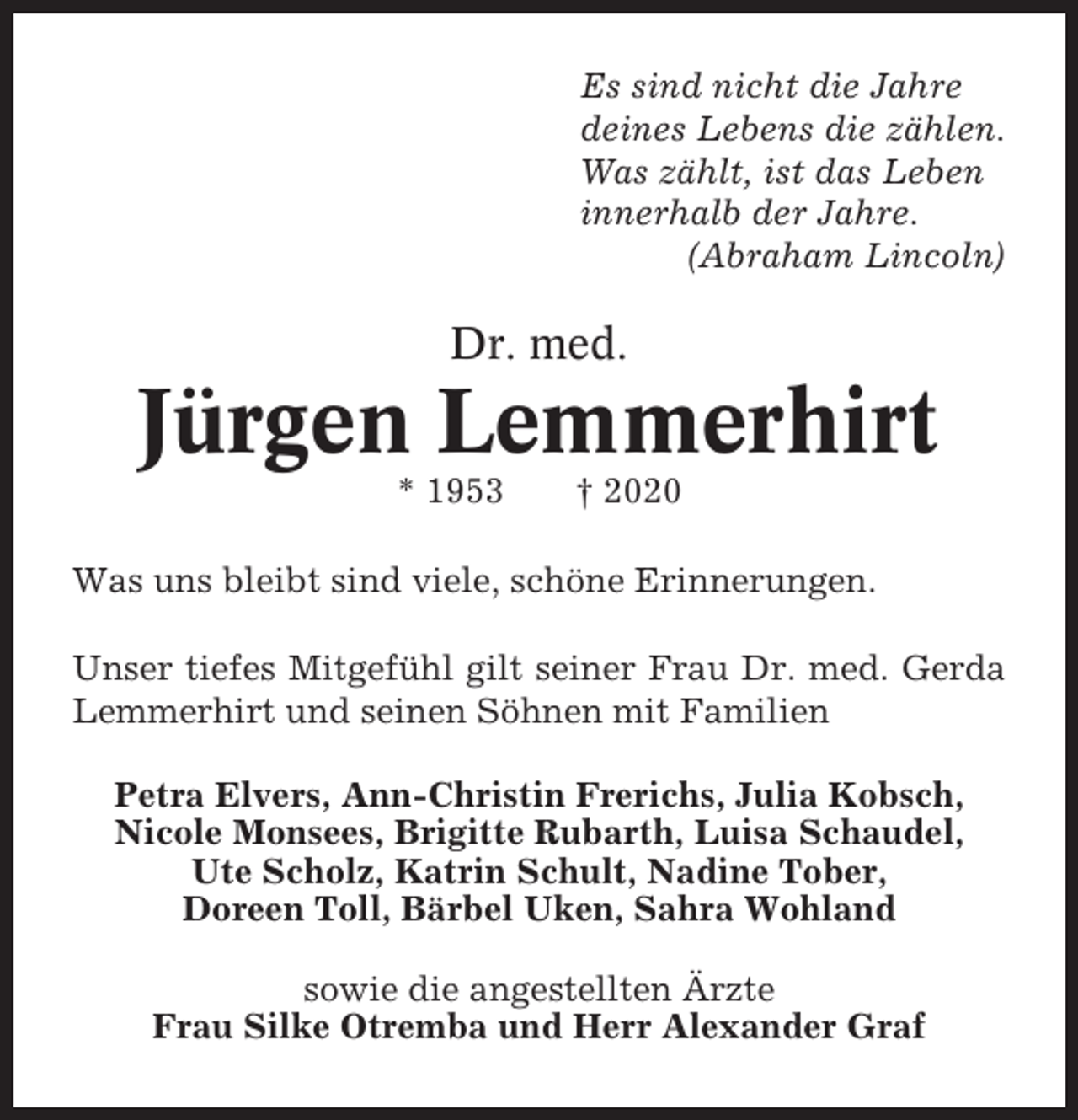 <p>Es sind nicht die Jahre<br />deines Lebens die zählen.<br />Was zählt, ist das Leben<br />innerhalb der Jahre.<br />(Abraham Lincoln)</p><p>Dr. med.</p><p>Jürgen Lemmerhirt<br />* 1953</p><p>† 2020</p><p>Was uns bleibt sind viele, schöne Erinnerungen.<br />Unser tiefes Mitgefühl gilt seiner Frau Dr. med. Gerda<br />Lemmerhirt und seinen Söhnen mit Familien<br />Petra Elvers, Ann-Christin Frerichs, Julia Kobsch,<br />Nicole Monsees, Brigitte Rubarth, Luisa Schaudel,<br />Ute Scholz, Katrin Schult, Nadine Tober,<br />Doreen Toll, Bärbel Uken, Sahra Wohland<br />sowie die angestellten Ärzte<br />Frau Silke Otremba und Herr Alexander Graf</p>