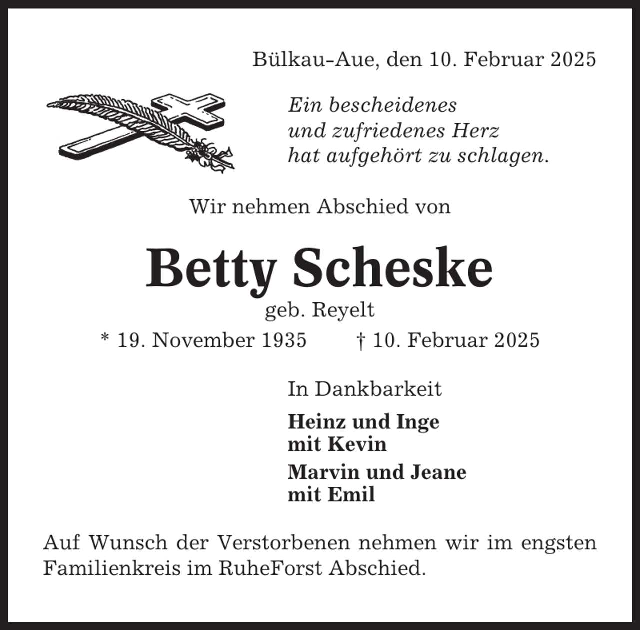 <p>Bülkau-Aue, den 10. Februar 2025<br />Ein bescheidenes<br />und zufriedenes Herz<br />hat aufgehört zu schlagen.<br />Wir nehmen Abschied von</p><p>Betty Scheske<br />geb. Reyelt<br />* 19. November 1935<br />† 10. Februar 2025<br />In Dankbarkeit<br />Heinz und Inge<br />mit Kevin<br />Marvin und Jeane<br />mit Emil<br />Auf Wunsch der Verstorbenen nehmen wir im engsten<br />Familienkreis im RuheForst Abschied.</p>