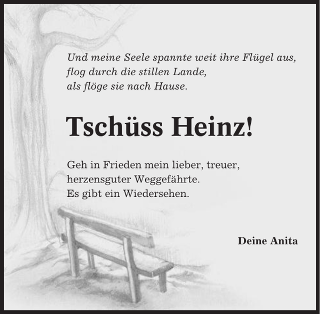 <p>Und meine Seele spannte weit ihre Flügel aus,<br />flog durch die stillen Lande,<br />als flöge sie nach Hause.</p><p>Tschüss Heinz!<br />Geh in Frieden mein lieber, treuer,<br />herzensguter Weggefährte.<br />Es gibt ein Wiedersehen.</p><p>Deine Anita</p>
