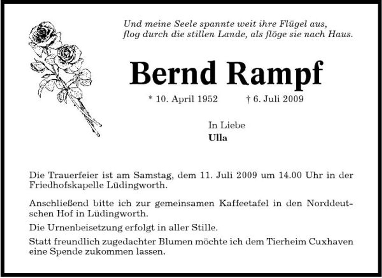 <p>Und meine Seele spannte weit ihre Flügel aus, flog durch die stillen Lande, als flöge sie nach Haus.</p><p>Bernd Rampf<br />* 10. April 1952 In Liebe Ulla † 6. Juli 2009</p><p>Die Trauerfeier ist am Samstag, dem 11. Juli 2009 um 14.00 Uhr in der Friedhofskapelle Lüdingworth. Anschließend bitte ich zur gemeinsamen Kaffeetafel in den Norddeutschen Hof in Lüdingworth. Die Urnenbeisetzung erfolgt in aller Stille. Statt freundlich zugedachter Blumen möchte ich dem Tierheim Cuxhaven eine Spende zukommen lassen.</p>