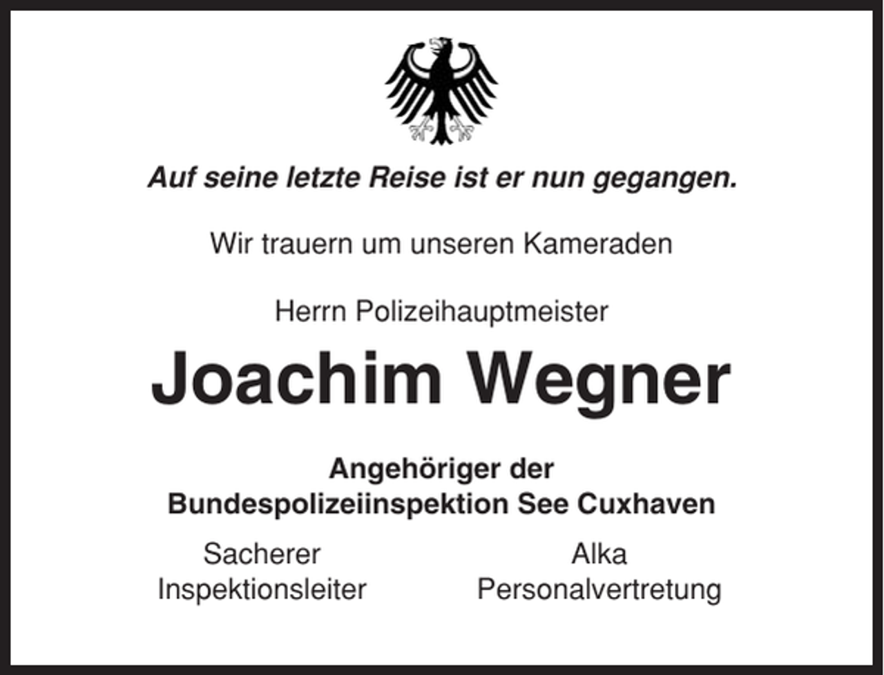 <p>Auf seine letzte Reise ist er nun gegangen.<br />Wir trauern um unseren Kameraden<br />Herrn Polizeihauptmeister</p><p>Joachim Wegner<br />Angehöriger der<br />Bundespolizeiinspektion See Cuxhaven<br />Sacherer<br />Inspektionsleiter</p><p>Alka<br />Personalvertretung</p>