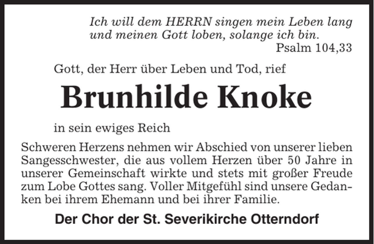 <p>Ich will dem HERRN singen mein Leben lang<br />und meinen Gott loben, solange ich bin.<br />Psalm 104,33<br />Gott, der Herr über Leben und Tod, rief</p><p>Brunhilde Knoke<br />in sein ewiges Reich<br />Schweren Herzens nehmen wir Abschied von unserer lieben<br />Sangesschwester, die aus vollem Herzen über 50 Jahre in<br />unserer Gemeinschaft wirkte und stets mit großer Freude<br />zum Lobe Gottes sang. Voller Mitgefühl sind unsere Gedanken bei ihrem Ehemann und bei ihrer Familie.</p><p>Der Chor der St. Severikirche Otterndorf</p>