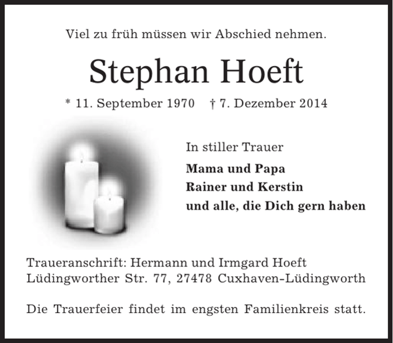 <p>Viel zu früh müssen wir Abschied nehmen.</p><p>Stephan Hoeft<br />* 11. September 1970</p><p>† 7. Dezember 2014</p><p>In stiller Trauer<br />Mama und Papa<br />Rainer und Kerstin<br />und alle, die Dich gern haben</p><p>Traueranschrift: Hermann und Irmgard Hoeft<br />Lüdingworther Str. 77, 27478 Cuxhaven-Lüdingworth<br />Die Trauerfeier findet im engsten Familienkreis statt.</p>