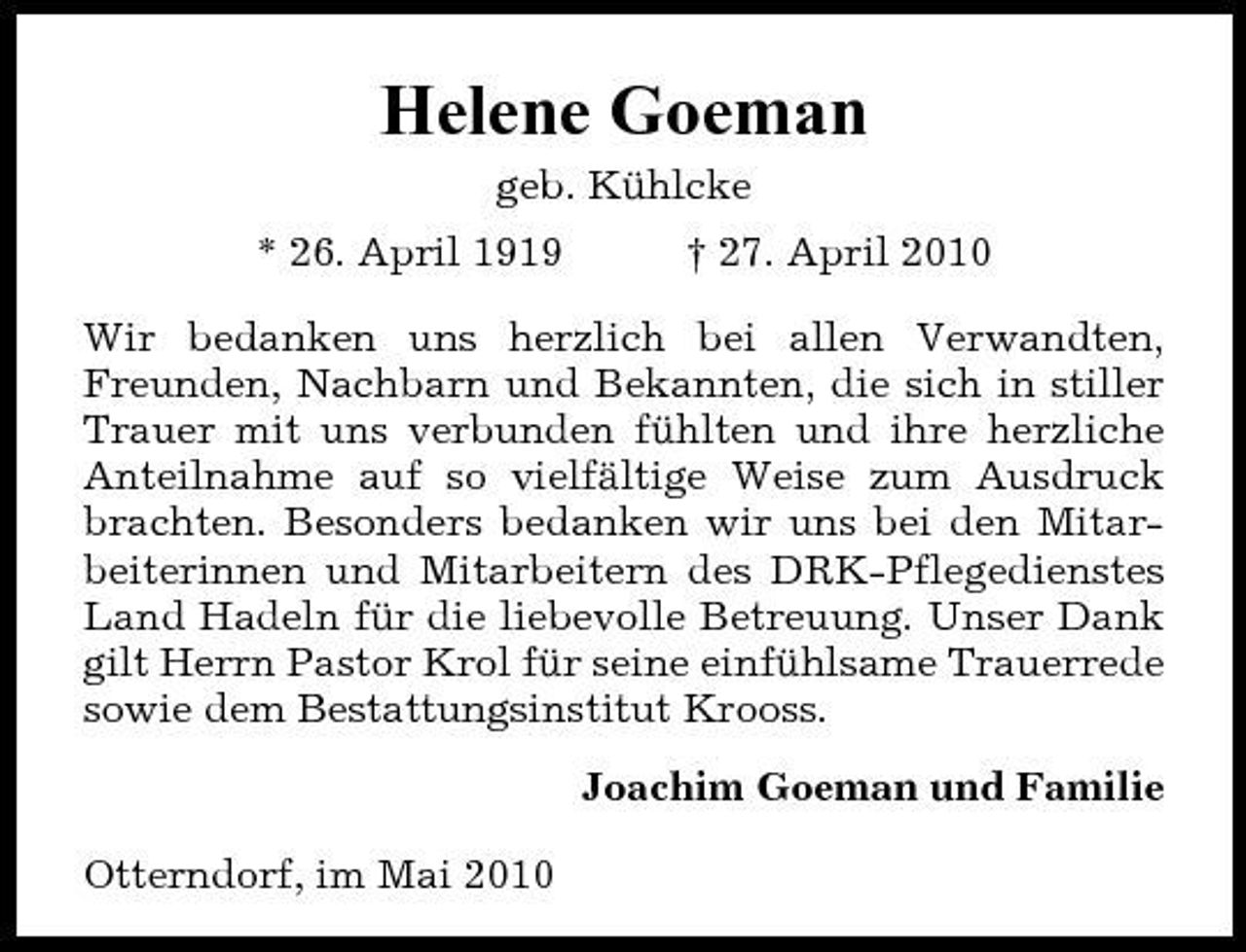 <p>Helene Goeman<br />geb. Kühlcke * 26. April 1919 † 27. April 2010</p><p>Wir bedanken uns herzlich bei allen Verwandten, Freunden, Nachbarn und Bekannten, die sich in stiller Trauer mit uns verbunden fühlten und ihre herzliche Anteilnahme auf so vielfältige Weise zum Ausdruck brachten. Besonders bedanken wir uns bei den Mitarbeiterinnen und Mitarbeitern des DRK-Pflegedienstes Land Hadeln für die liebevolle Betreuung. Unser Dank gilt Herrn Pastor Krol für seine einfühlsame Trauerrede sowie dem Bestattungsinstitut Krooss. Joachim Goeman und Familie Otterndorf, im Mai 2010</p>