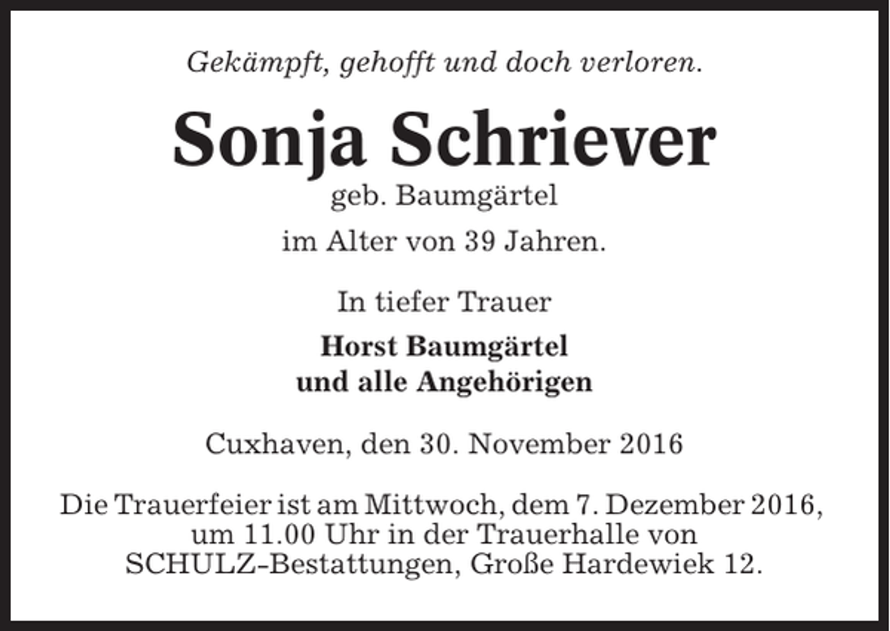 <p>Gekämpft, gehofft und doch verloren.</p><p>Sonja Schriever<br />geb. Baumgärtel<br />im Alter von 39 Jahren.<br />In tiefer Trauer<br />Horst Baumgärtel<br />und alle Angehörigen<br />Cuxhaven, den 30. November 2016<br />Die Trauerfeier ist am Mittwoch, dem 7. Dezember 2016,<br />um 11.00 Uhr in der Trauerhalle von<br />SCHULZ-Bestattungen, Große Hardewiek 12.</p>