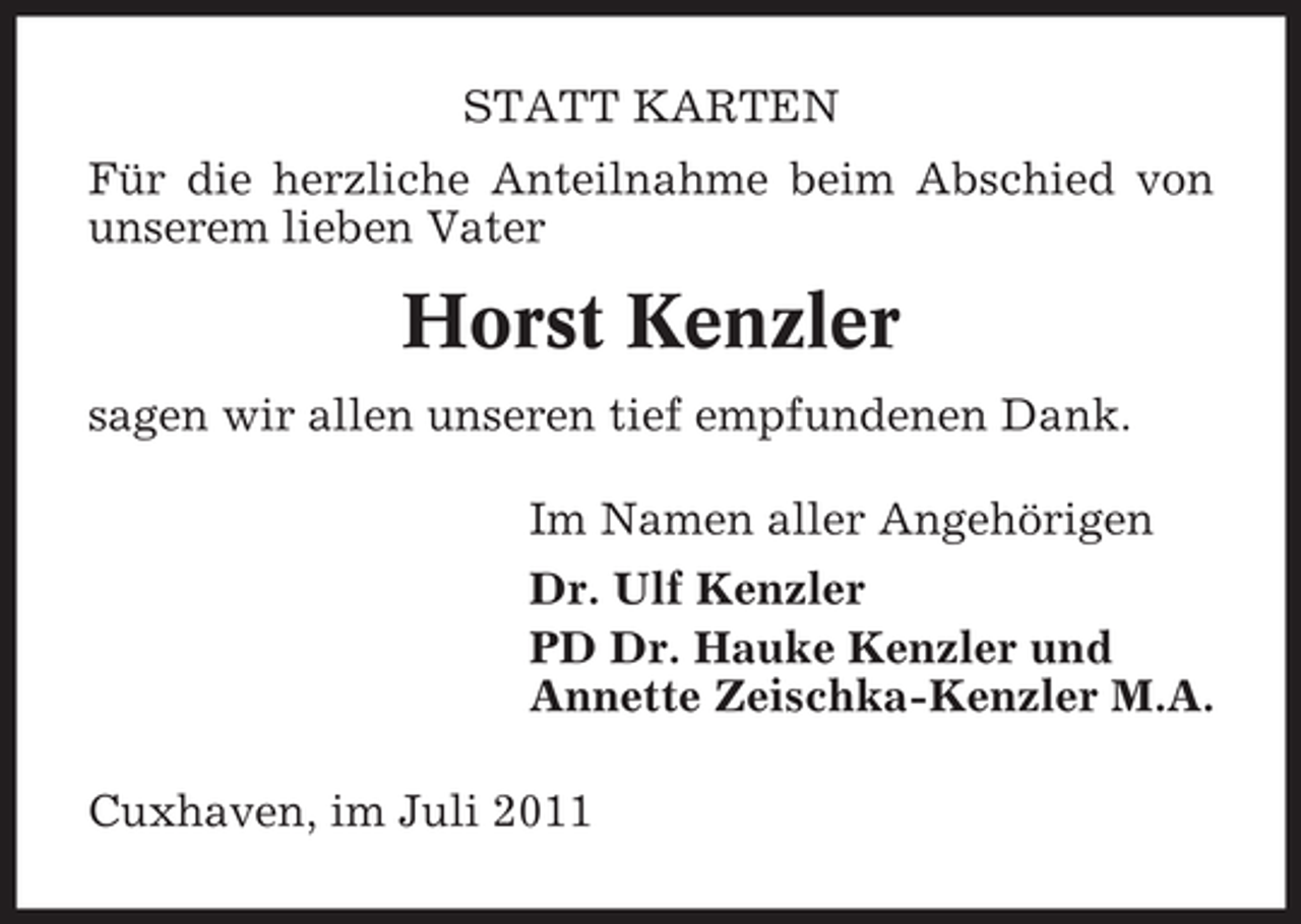 <p>STATT KARTEN<br />Für die herzliche Anteilnahme beim Abschied von<br />unserem lieben Vater</p><p>Horst Kenzler<br />sagen wir allen unseren tief empfundenen Dank.<br />Im Namen aller Angehörigen<br />Dr. Ulf Kenzler<br />PD Dr. Hauke Kenzler und<br />Annette Zeischka-Kenzler M.A.<br />Cuxhaven, im Juli 2011</p>