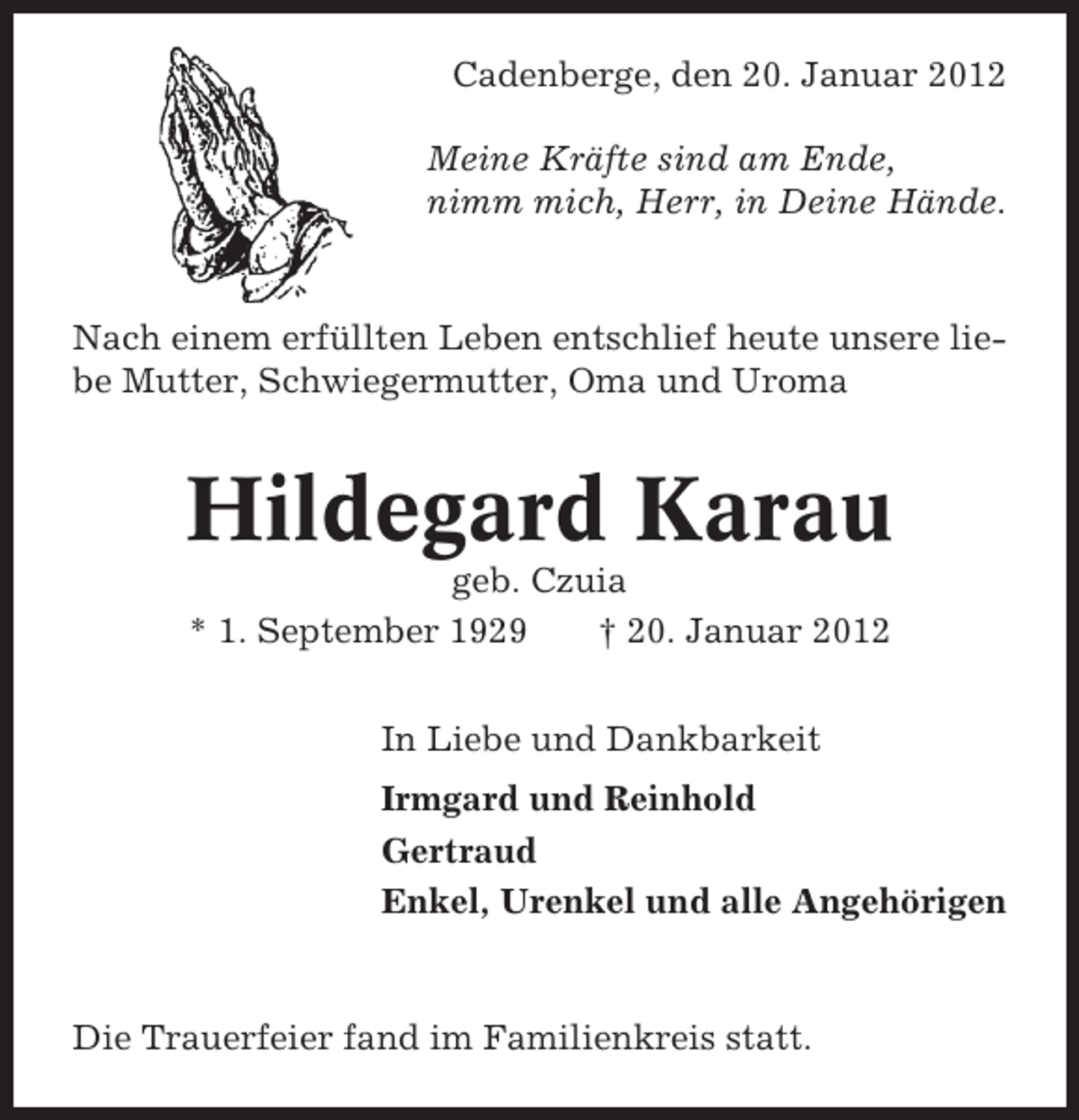 <p>Cadenberge, den 20. Januar 2012<br />Meine Kräfte sind am Ende,<br />nimm mich, Herr, in Deine Hände.</p><p>Nach einem erfüllten Leben entschlief heute unsere liebe Mutter, Schwiegermutter, Oma und Uroma</p><p>Hildegard Karau<br />geb. Czuia<br />* 1. September 1929<br />† 20. Januar 2012<br />In Liebe und Dankbarkeit<br />Irmgard und Reinhold<br />Gertraud<br />Enkel, Urenkel und alle Angehörigen</p><p>Die Trauerfeier fand im Familienkreis statt.</p>