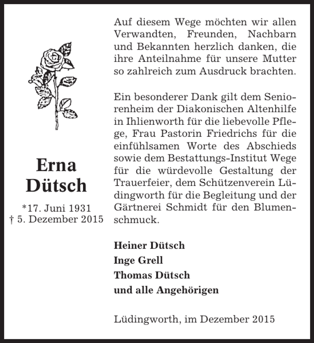 <p>Auf diesem Wege möchten wir allen<br />Verwandten, Freunden, Nachbarn<br />und Bekannten herzlich danken, die<br />ihre Anteilnahme für unsere Mutter<br />so zahlreich zum Ausdruck brachten.<br />Ein besonderer Dank gilt dem Seniorenheim der Diakonischen Altenhilfe<br />in Ihlienworth für die liebevolle Pflege, Frau Pastorin Friedrichs für die<br />einfühlsamen Worte des Abschieds<br />sowie dem Bestattungs-Institut Wege<br />für die würdevolle Gestaltung der<br />Trauerfeier, dem Schützenverein Lüdingworth für die Begleitung und der<br />Gärtnerei Schmidt für den Blumen*17. Juni 1931<br />† 5. Dezember 2015 schmuck.</p><p>Erna<br />Dütsch</p><p>Heiner Dütsch<br />Inge Grell<br />Thomas Dütsch<br />und alle Angehörigen<br />Lüdingworth, im Dezember 2015</p>