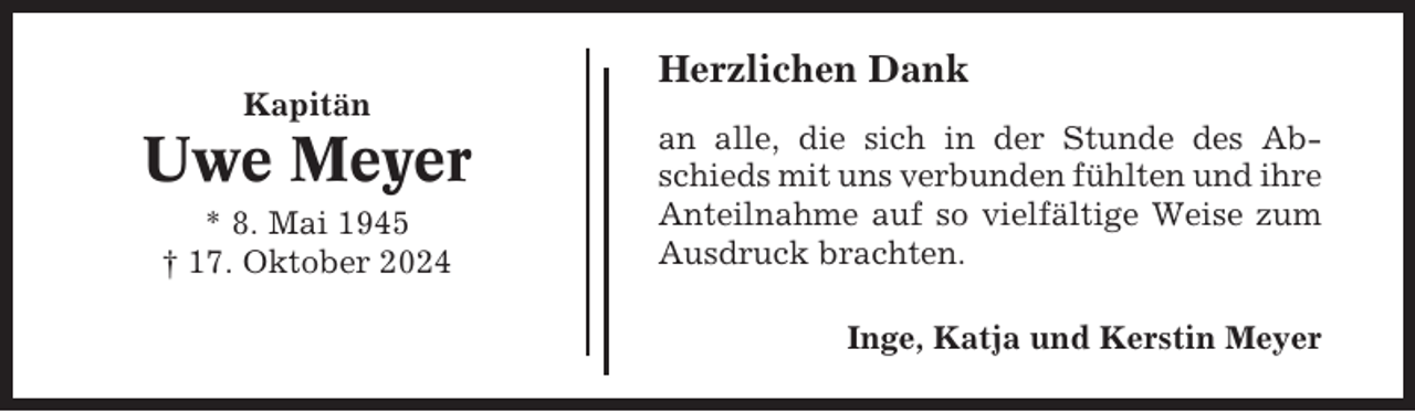 <p>Herzlichen Dank<br />Kapitän</p><p>Uwe Meyer<br />* 8. Mai 1945<br />† 17. Oktober 2024</p><p>an alle, die sich in der Stunde des Abschieds mit uns verbunden fühlten und ihre<br />Anteilnahme auf so vielfältige Weise zum<br />Ausdruck brachten.<br />Inge, Katja und Kerstin Meyer</p>