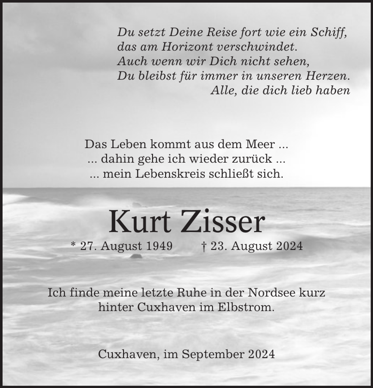 <p>Du setzt Deine Reise fort wie ein Schiff,<br />das am Horizont verschwindet.<br />Auch wenn wir Dich nicht sehen,<br />Du bleibst für immer in unseren Herzen.<br />Alle, die dich lieb haben</p><p>Das Leben kommt aus dem Meer ...<br />... dahin gehe ich wieder zurück ...<br />... mein Lebenskreis schließt sich.</p><p>Kurt Zisser<br />* 27. August 1949</p><p>† 23. August 2024</p><p>Ich finde meine letzte Ruhe in der Nordsee kurz<br />hinter Cuxhaven im Elbstrom.</p><p>Cuxhaven, im September 2024</p>