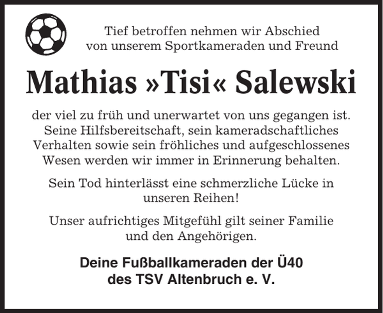 <p>Tief betroffen nehmen wir Abschied<br />von unserem Sportkameraden und Freund</p><p>Mathias »Tisi« Salewski<br />der viel zu früh und unerwartet von uns gegangen ist.<br />Seine Hilfsbereitschaft, sein kameradschaftliches<br />Verhalten sowie sein fröhliches und aufgeschlossenes<br />Wesen werden wir immer in Erinnerung behalten.<br />Sein Tod hinterlässt eine schmerzliche Lücke in<br />unseren Reihen!<br />Unser aufrichtiges Mitgefühl gilt seiner Familie<br />und den Angehörigen.</p><p>Deine Fußballkameraden der Ü40<br />des TSV Altenbruch e. V.</p>