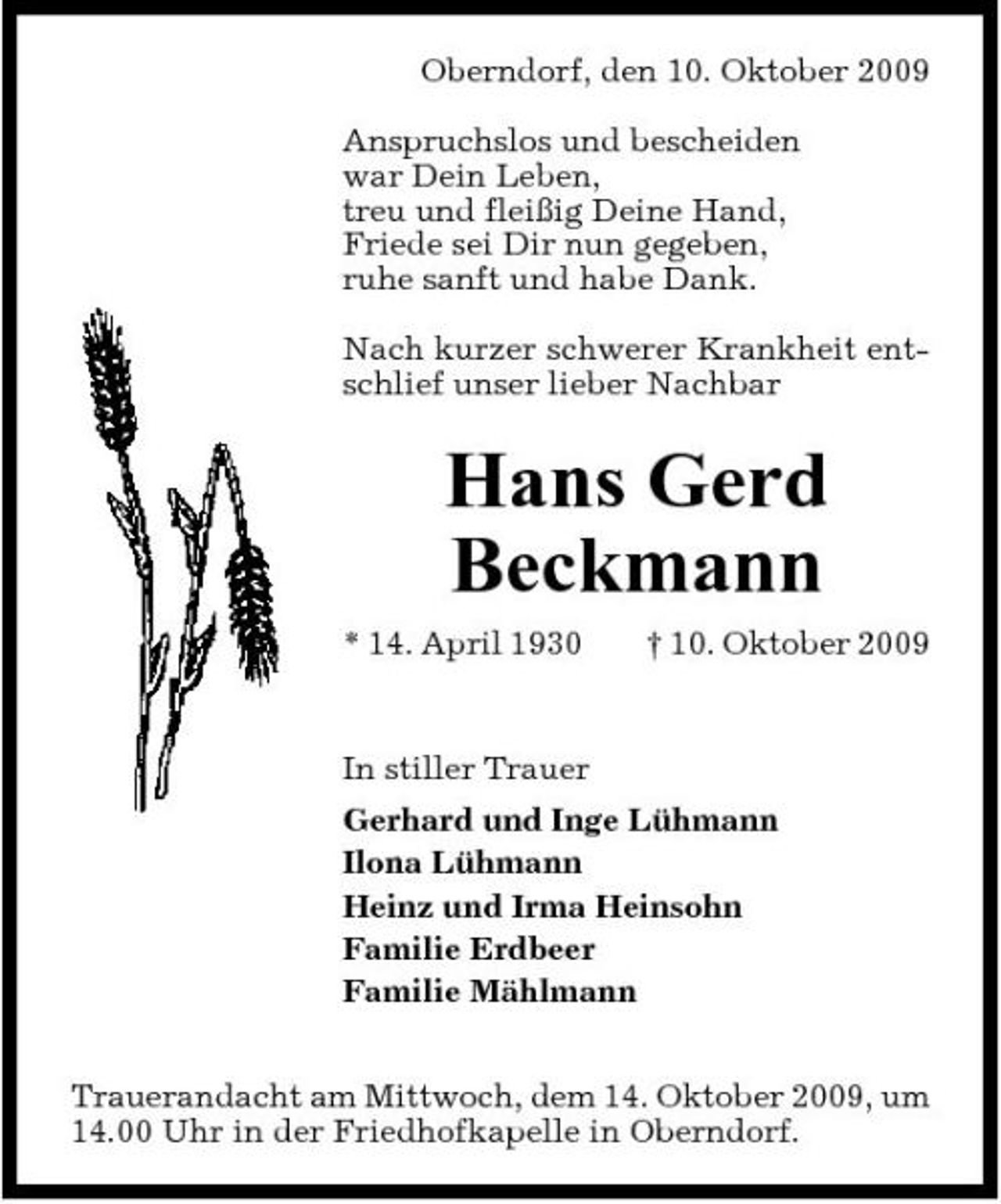 <p>Oberndorf, den 10. Oktober 2009 Anspruchslos und bescheiden war Dein Leben, treu und fleißig Deine Hand, Friede sei Dir nun gegeben, ruhe sanft und habe Dank. Nach kurzer schwerer Krankheit entschlief unser lieber Nachbar</p><p>Hans Gerd Beckmann<br />* 14. April 1930 † 10. Oktober 2009 In stiller Trauer Gerhard und Inge Lühmann Ilona Lühmann Heinz und Irma Heinsohn Familie Erdbeer Familie Mählmann Trauerandacht am Mittwoch, dem 14. Oktober 2009, um 14.00 Uhr in der Friedhofkapelle in Oberndorf.</p>