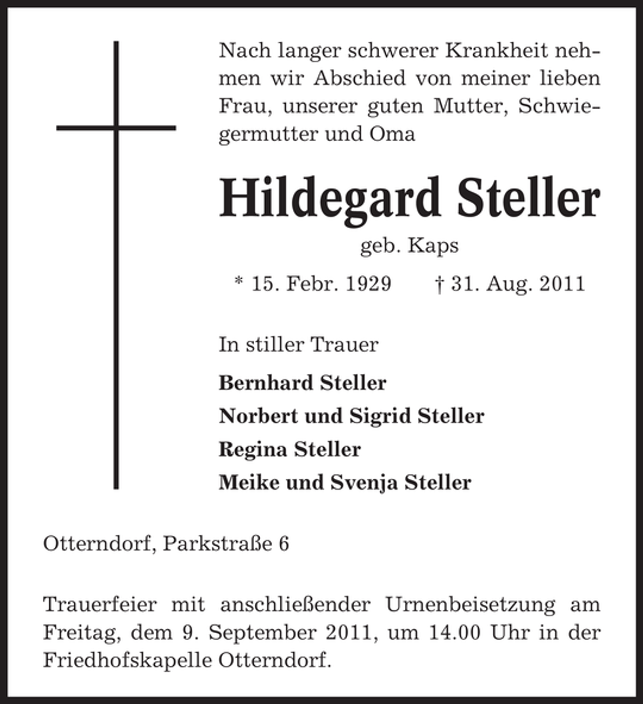 <p>Nach langer schwerer Krankheit nehmen wir Abschied von meiner lieben<br />Frau, unserer guten Mutter, Schwiegermutter und Oma</p><p>Hildegard Steller<br />geb. Kaps<br />* 15. Febr. 1929</p><p>† 31. Aug. 2011</p><p>In stiller Trauer<br />Bernhard Steller<br />Norbert und Sigrid Steller<br />Regina Steller<br />Meike und Svenja Steller<br />Otterndorf, Parkstraße 6<br />Trauerfeier mit anschließender Urnenbeisetzung am<br />Freitag, dem 9. September 2011, um 14.00 Uhr in der<br />Friedhofskapelle Otterndorf.</p>
