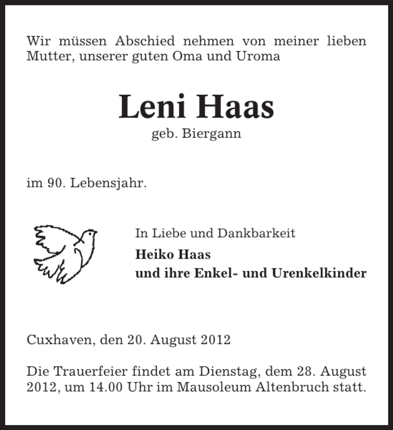 <p>Wir müssen Abschied nehmen von meiner lieben<br />Mutter, unserer guten Oma und Uroma</p><p>Leni Haas<br />geb. Biergann</p><p>im 90. Lebensjahr.</p><p>In Liebe und Dankbarkeit</p><p>Heiko Haas<br />und ihre Enkel- und Urenkelkinder</p><p>Cuxhaven, den 20. August 2012<br />Die Trauerfeier findet am Dienstag, dem 28. August<br />2012, um 14.00 Uhr im Mausoleum Altenbruch statt.</p>