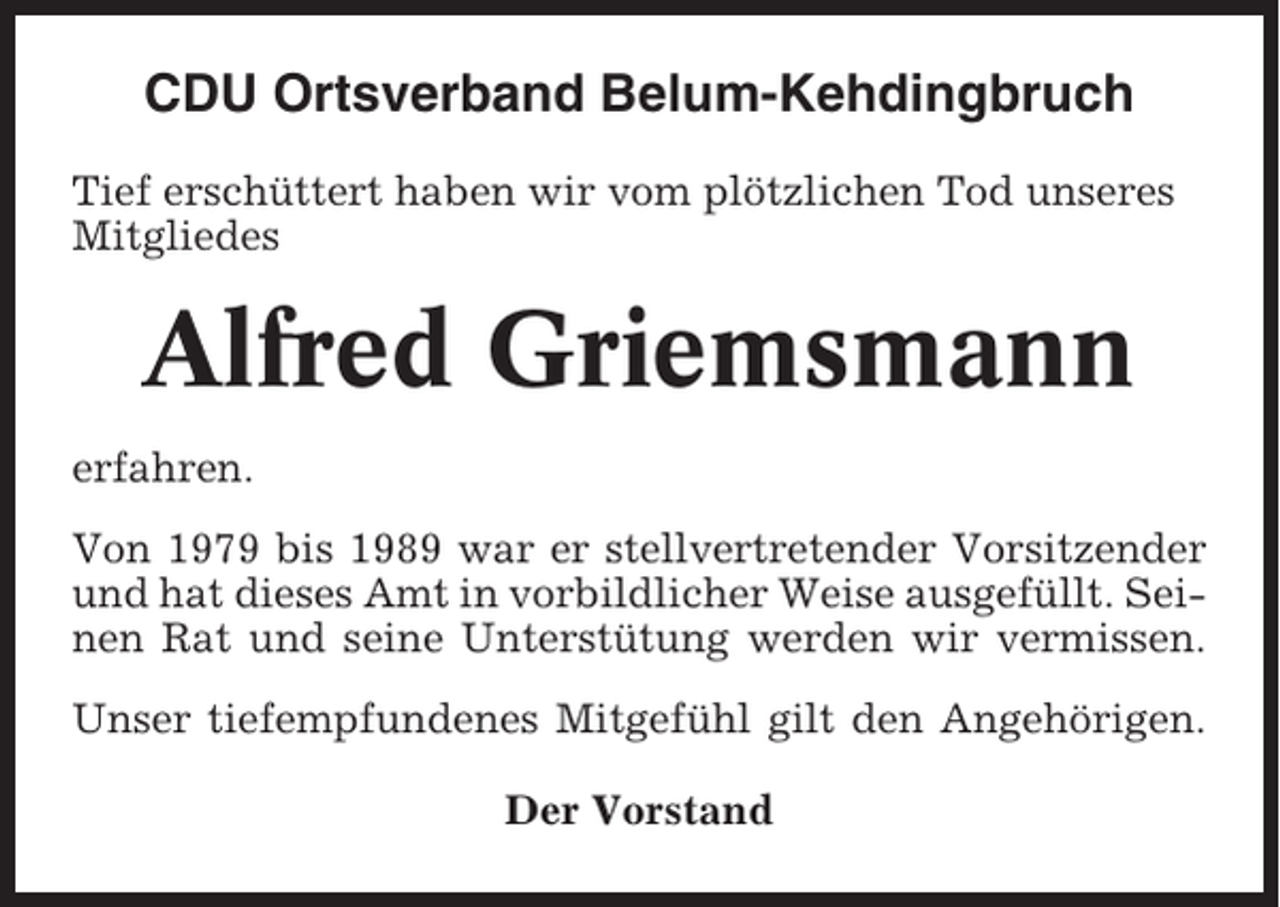 <p>CDU Ortsverband Belum-Kehdingbruch<br />Tief erschüttert haben wir vom plötzlichen Tod unseres<br />Mitgliedes</p><p>Alfred Griemsmann<br />erfahren.<br />Von 1979 bis 1989 war er stellvertretender Vorsitzender<br />und hat dieses Amt in vorbildlicher Weise ausgefüllt. Seinen Rat und seine Unterstütung werden wir vermissen.<br />Unser tiefempfundenes Mitgefühl gilt den Angehörigen.<br />Der Vorstand</p>