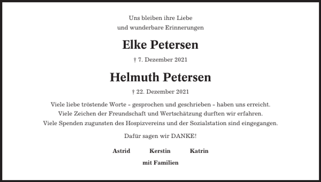 <p>Uns bleiben ihre Liebe<br />und wunderbare Erinnerungen</p><p>Elke Petersen<br />† 7. Dezember 2021</p><p>Helmuth Petersen<br />† 22. Dezember 2021<br />Viele liebe tröstende Worte - gesprochen und geschrieben - haben uns erreicht.<br />Viele Zeichen der Freundschaft und Wertschätzung durften wir erfahren.<br />Viele Spenden zugunsten des Hospizvereins und der Sozialstation sind eingegangen.<br />Dafür sagen wir DANKE!<br />Astrid</p><p>Kerstin<br />mit Familien</p><p>Katrin</p>