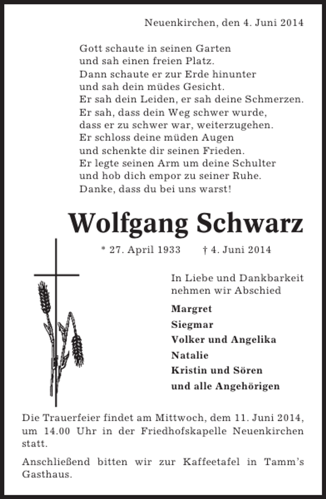 <p>Neuenkirchen, den 4. Juni 2014<br />Gott schaute in seinen Garten<br />und sah einen freien Platz.<br />Dann schaute er zur Erde hinunter<br />und sah dein müdes Gesicht.<br />Er sah dein Leiden, er sah deine Schmerzen.<br />Er sah, dass dein Weg schwer wurde,<br />dass er zu schwer war, weiterzugehen.<br />Er schloss deine müden Augen<br />und schenkte dir seinen Frieden.<br />Er legte seinen Arm um deine Schulter<br />und hob dich empor zu seiner Ruhe.<br />Danke, dass du bei uns warst!</p><p>Wolfgang Schwarz<br />* 27. April 1933</p><p>† 4. Juni 2014</p><p>In Liebe und Dankbarkeit<br />nehmen wir Abschied<br />Margret<br />Siegmar<br />Volker und Angelika<br />Natalie<br />Kristin und Sören<br />und alle Angehörigen<br />Die Trauerfeier findet am Mittwoch, dem 11. Juni 2014,<br />um 14.00 Uhr in der Friedhofskapelle Neuenkirchen<br />statt.<br />Anschließend bitten wir zur Kaffeetafel in Tamm’s<br />Gasthaus.</p>