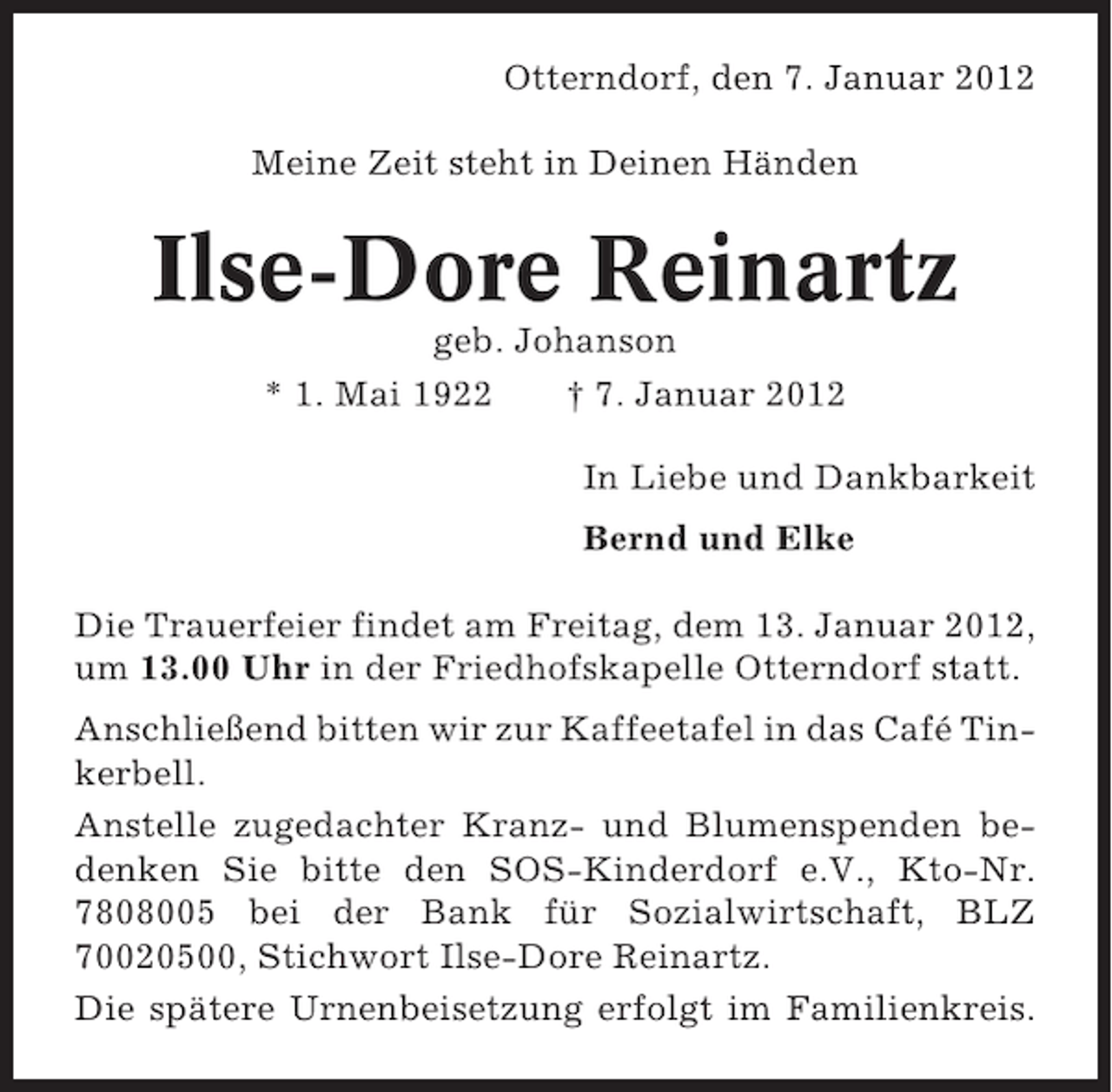 <p>Otterndorf, den 7. Januar 2012<br />Meine Zeit steht in Deinen Händen</p><p>Ilse-Dore Reinartz<br />geb. Johanson<br />* 1. Mai 1922<br />† 7. Januar 2012<br />In Liebe und Dankbarkeit<br />Bernd und Elke<br />Die Trauerfeier findet am Freitag, dem 13. Januar 2012,<br />um 13.00 Uhr in der Friedhofskapelle Otterndorf statt.<br />Anschließend bitten wir zur Kaffeetafel in das Café Tinkerbell.<br />Anstelle zugedachter Kranz- und Blumenspenden bedenken Sie bitte den SOS-Kinderdorf e.V., Kto-Nr.<br />7808005 bei der Bank für Sozialwirtschaft, BLZ<br />70020500, Stichwort Ilse-Dore Reinartz.<br />Die spätere Urnenbeisetzung erfolgt im Familienkreis.</p>
