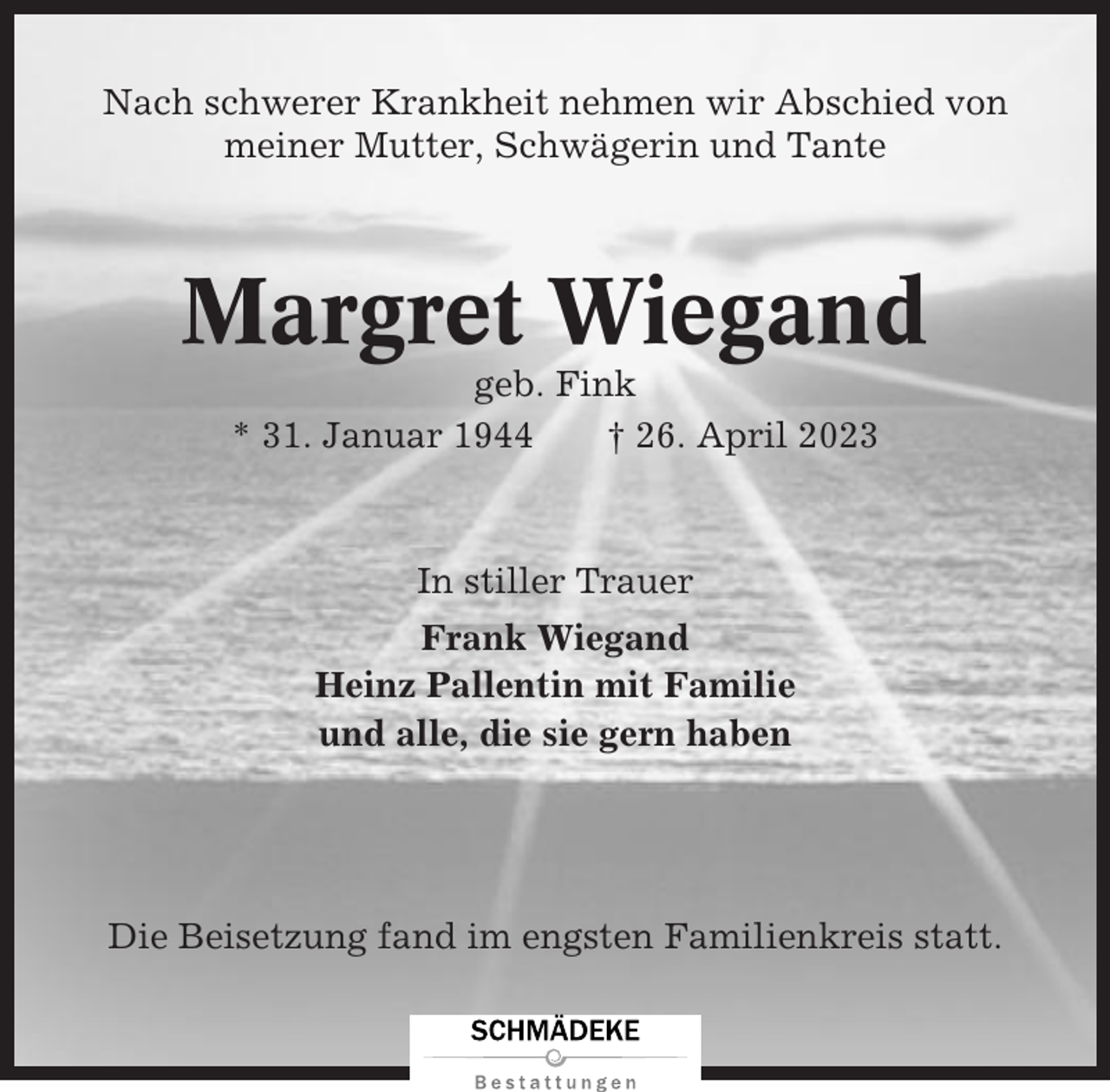 <p>Nach schwerer Krankheit nehmen wir Abschied von<br />meiner Mutter, Schwägerin und Tante</p><p>Margret Wiegand<br />geb. Fink<br />* 31. Januar 1944<br />† 26. April 2023</p><p>In stiller Trauer<br />Frank Wiegand<br />Heinz Pallentin mit Familie<br />und alle, die sie gern haben</p><p>Die Beisetzung fand im engsten Familienkreis statt.</p>