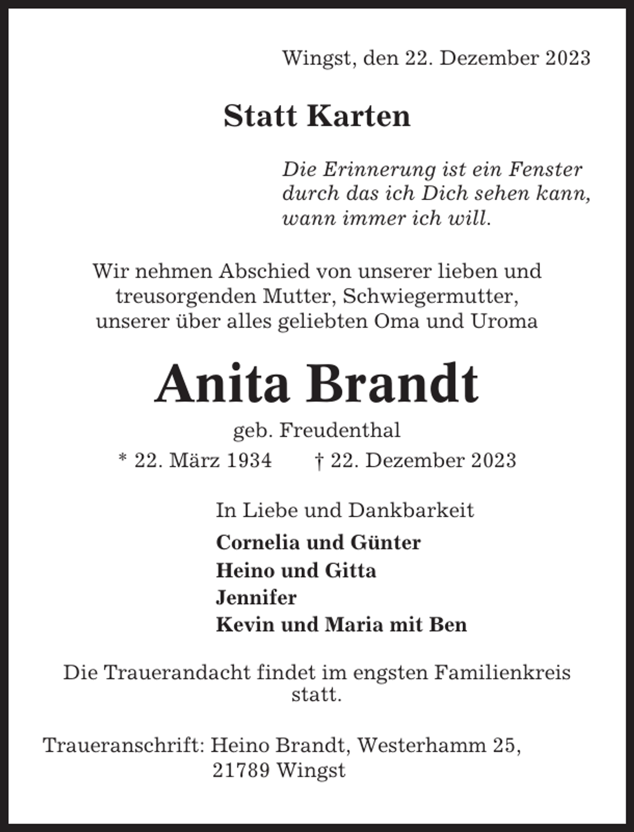 <p>Wingst, den 22. Dezember 2023</p><p>Statt Karten<br />Die Erinnerung ist ein Fenster<br />durch das ich Dich sehen kann,<br />wann immer ich will.<br />Wir nehmen Abschied von unserer lieben und<br />treusorgenden Mutter, Schwiegermutter,<br />unserer über alles geliebten Oma und Uroma</p><p>Anita Brandt<br />geb. Freudenthal<br />* 22. März 1934<br />† 22. Dezember 2023<br />In Liebe und Dankbarkeit<br />Cornelia und Günter<br />Heino und Gitta<br />Jennifer<br />Kevin und Maria mit Ben<br />Die Trauerandacht findet im engsten Familienkreis<br />statt.<br />Traueranschrift: Heino Brandt, Westerhamm 25,<br />21789 Wingst</p>
