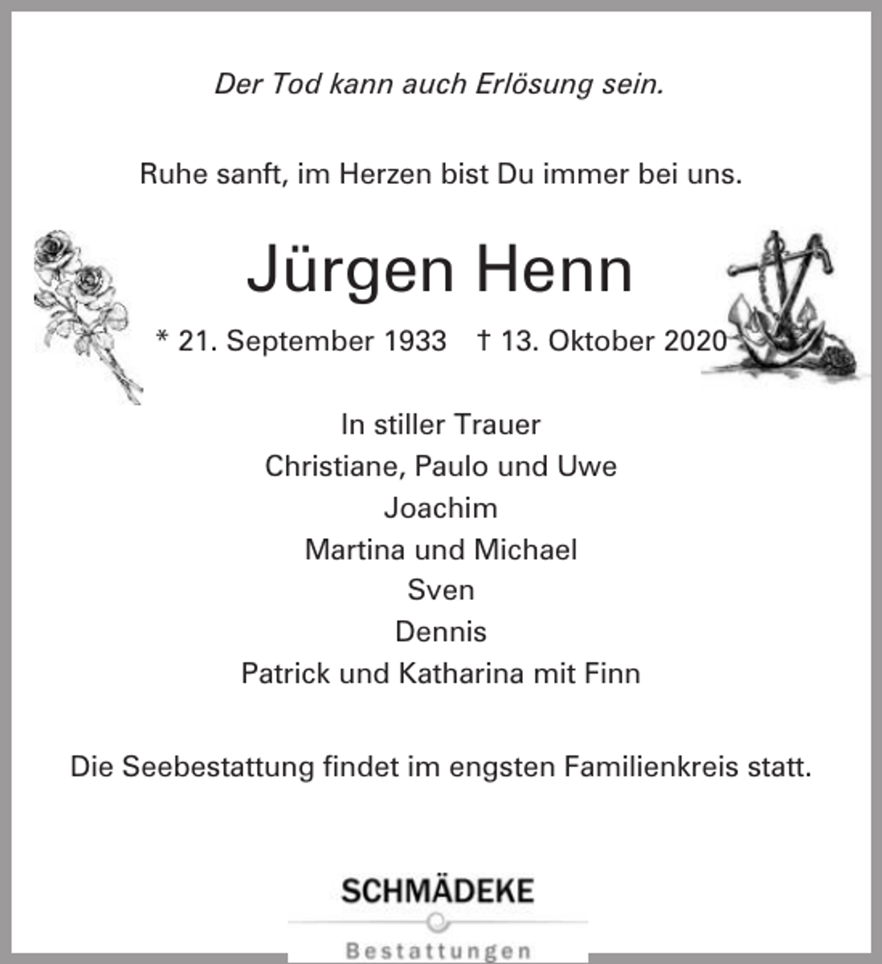 <p>Der Tod kann auch Erlösung sein.<br />Ruhe sanft, im Herzen bist Du immer bei uns.</p><p>Jürgen Henn<br />* 21. September 1933</p><p>† 13. Oktober 2020</p><p>In stiller Trauer<br />Christiane, Paulo und Uwe<br />Joachim<br />Martina und Michael<br />Sven<br />Dennis<br />Patrick und Katharina mit Finn<br />Die Seebestattung findet im engsten Familienkreis statt.</p>
