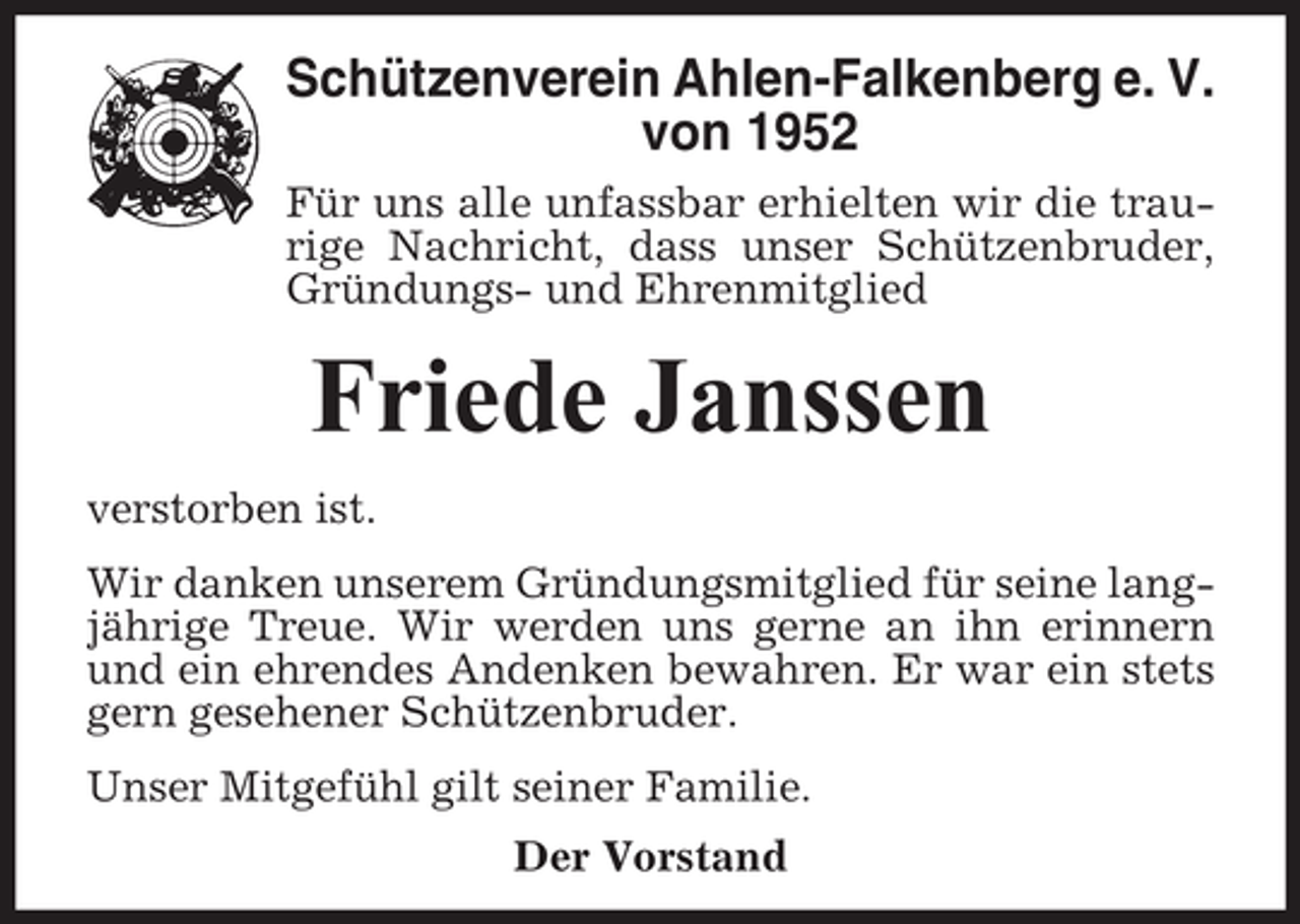 <p>Schützenverein Ahlen-Falkenberg e. V.<br />von 1952<br />Für uns alle unfassbar erhielten wir die traurige Nachricht, dass unser Schützenbruder,<br />Gründungs- und Ehrenmitglied</p><p>Friede Janssen<br />verstorben ist.<br />Wir danken unserem Gründungsmitglied für seine langjährige Treue. Wir werden uns gerne an ihn erinnern<br />und ein ehrendes Andenken bewahren. Er war ein stets<br />gern gesehener Schützenbruder.<br />Unser Mitgefühl gilt seiner Familie.<br />Der Vorstand</p>