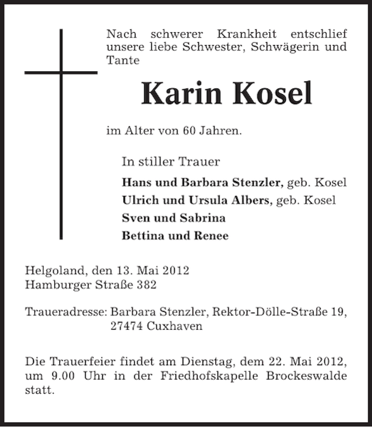 <p>Nach schwerer Krankheit entschlief<br />unsere liebe Schwester, Schwägerin und<br />Tante</p><p>Karin Kosel<br />im Alter von 60 Jahren.</p><p>In stiller Trauer<br />Hans und Barbara Stenzler, geb. Kosel<br />Ulrich und Ursula Albers, geb. Kosel<br />Sven und Sabrina<br />Bettina und Renee<br />Helgoland, den 13. Mai 2012<br />Hamburger Straße 382<br />Traueradresse: Barbara Stenzler, Rektor-Dölle-Straße 19,<br />27474 Cuxhaven<br />Die Trauerfeier findet am Dienstag, dem 22. Mai 2012,<br />um 9.00 Uhr in der Friedhofskapelle Brockeswalde<br />statt.</p>