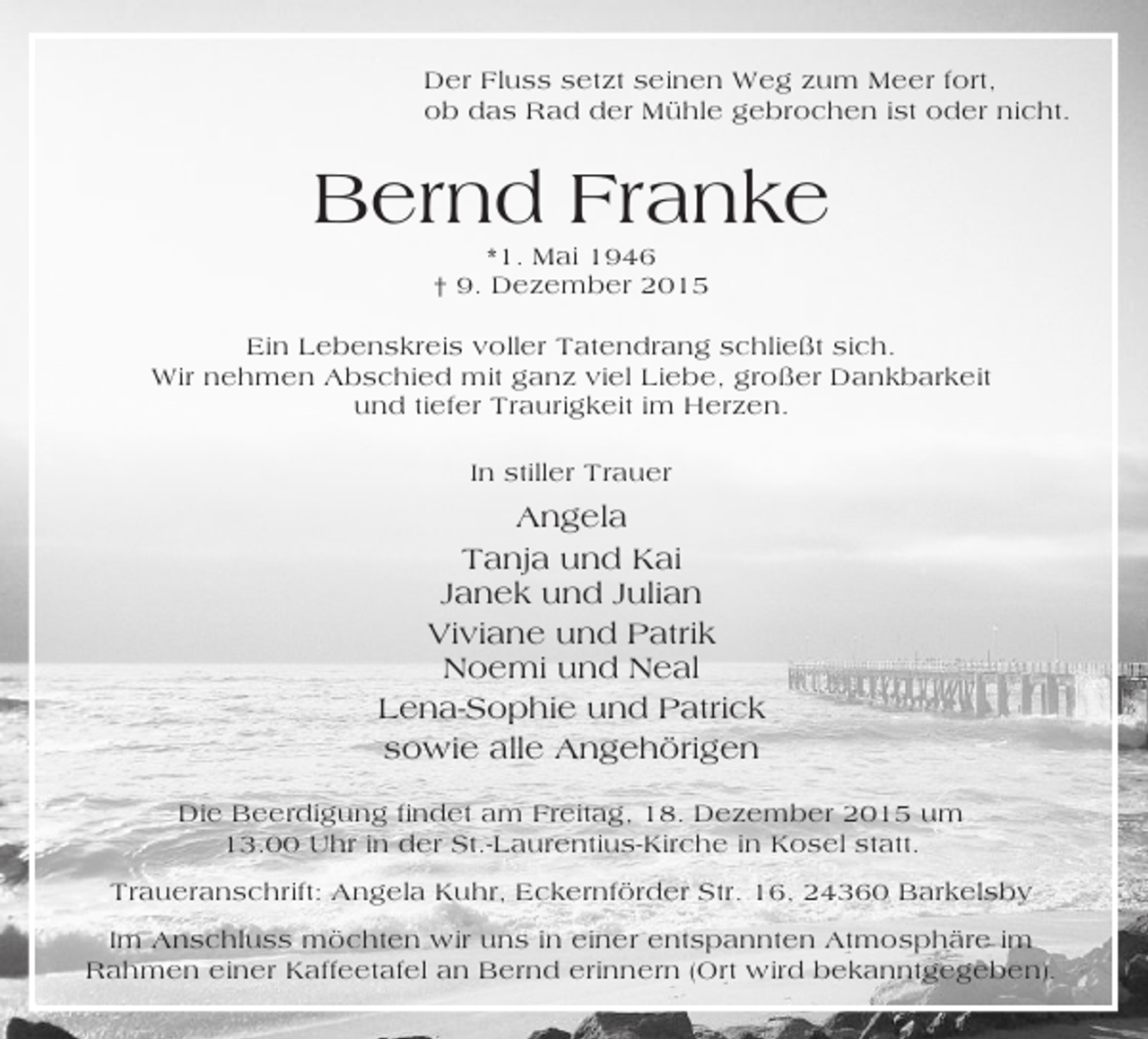 <p>Der Fluss setzt seinen Weg zum Meer fort,<br />ob das Rad der Mühle gebrochen ist oder nicht.</p><p>Bernd Franke<br />*1. Mai 1946<br />† 9. Dezember 2015<br />Ein Lebenskreis voller Tatendrang schließt sich.<br />Wir nehmen Abschied mit ganz viel Liebe, großer Dankbarkeit<br />und tiefer Traurigkeit im Herzen.<br />In stiller Trauer</p><p>Angela<br />Tanja und Kai<br />Janek und Julian<br />Viviane und Patrik<br />Noemi und Neal<br />Lena-Sophie und Patrick<br />sowie alle Angehörigen<br />Die Beerdigung findet am Freitag, 18. Dezember 2015 um<br />13.00 Uhr in der St.-Laurentius-Kirche in Kosel statt.<br />Traueranschrift: Angela Kuhr, Eckernförder Str. 16, 24360 Barkelsby<br />Im Anschluss möchten wir uns in einer entspannten Atmosphäre im<br />Rahmen einer Kaffeetafel an Bernd erinnern (Ort wird bekanntgegeben).</p>