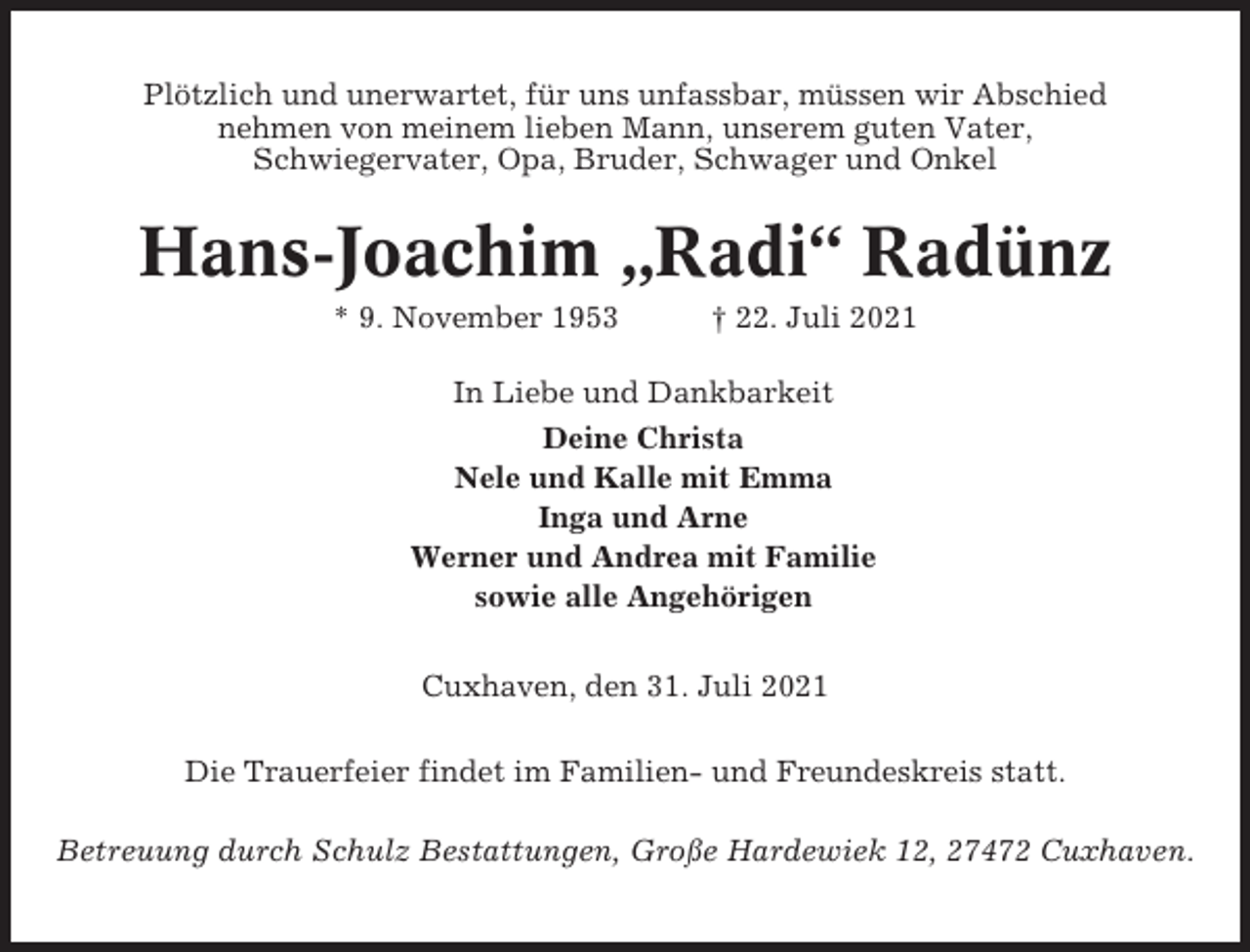 <p>Plötzlich und unerwartet, für uns unfassbar, müssen wir Abschied<br />nehmen von meinem lieben Mann, unserem guten Vater,<br />Schwiegervater, Opa, Bruder, Schwager und Onkel</p><p>Hans-Joachim „Radi“ Radünz<br />* 9. November 1953</p><p>† 22. Juli 2021</p><p>In Liebe und Dankbarkeit<br />Deine Christa<br />Nele und Kalle mit Emma<br />Inga und Arne<br />Werner und Andrea mit Familie<br />sowie alle Angehörigen<br />Cuxhaven, den 31. Juli 2021<br />Die Trauerfeier findet im Familien- und Freundeskreis statt.<br />Betreuung durch Schulz Bestattungen, Große Hardewiek 12, 27472 Cuxhaven.</p>